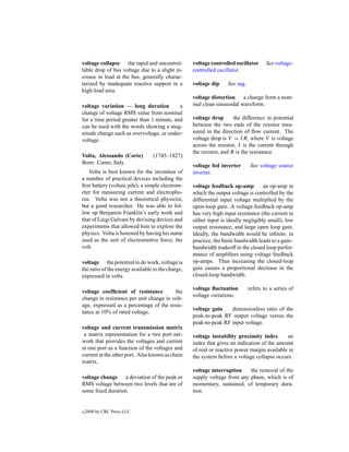 voltage collapse the rapid and uncontrol-          voltage controlled oscillator      See voltage-
lable drop of bus voltage due to a slight in-      controlled oscillator.
crease in load at the bus, generally charac-
terized by inadequate reactive support in a        voltage dip     See sag.
high-load area.
                                                   voltage distortion a change from a nom-
voltage variation — long duration          a       inal clean sinusoidal waveform.
change of voltage RMS value from nominal
for a time period greater than 1 minute, and       voltage drop       the difference in potential
can be used with the words showing a mag-          between the two ends of the resistor mea-
nitude change such as overvoltage, or under-       sured in the direction of ﬂow current. The
voltage.                                           voltage drop is V = I R, where V is voltage
                                                   across the resistor, I is the current through
                                                   the resistor, and R is the resistance.
Volta, Alessando (Corte)         (1745–1827)
Born: Como, Italy
                                                   voltage fed inverter        See voltage source
   Volta is best known for the invention of        inverter.
a number of practical devices including the
ﬁrst battery (voltaic pile), a simple electrom-    voltage feedback op-amp          an op-amp in
eter for measuring current and electropho-         which the output voltage is controlled by the
rus. Volta was not a theoretical physicist,        differential input voltage multiplied by the
but a good researcher. He was able to fol-         open-loop gain. A voltage feedback op-amp
low up Benjamin Franklin’s early work and          has very high input resistance (the current in
that of Luigi Galvani by devising devices and      either input is ideally negligibly small), low
experiments that allowed him to explore the        output resistance, and large open loop gain.
physics. Volta is honored by having his name       Ideally, the bandwidth would be inﬁnite; in
used as the unit of electromotive force, the       practice, the ﬁnite bandwidth leads to a gain–
volt.                                              bandwidth tradeoff in the closed loop perfor-
                                                   mance of ampliﬁers using voltage feedback
voltage the potential to do work, voltage is       op-amps. Thus increasing the closed-loop
the ratio of the energy available to the charge,   gain causes a proportional decrease in the
expressed in volts.                                closed-loop bandwidth.

                                                   voltage ﬂuctuation         refers to a series of
voltage coefﬁcient of resistance         the
                                                   voltage variations.
change in resistance per unit change in volt-
age, expressed as a percentage of the resis-
                                                   voltage gain    dimensionless ratio of the
tance at 10% of rated voltage.
                                                   peak-to-peak RF output voltage versus the
                                                   peak-to-peak RF input voltage.
voltage and current transmission matrix
 a matrix representation for a two port net-       voltage instability proximity index       an
work that provides the voltages and current        index that gives an indication of the amount
at one port as a function of the voltages and      of real or reactive power margin available in
current at the other port. Also known as chain     the system before a voltage collapse occurs.
matrix.
                                                   voltage interruption    the removal of the
voltage change a deviation of the peak or          supply voltage from any phase, which is of
RMS voltage between two levels that are of         momentary, sustained, of temporary dura-
some ﬁxed duration.                                tion.


c   2000 by CRC Press LLC
 