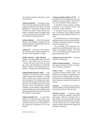 they should be explicitly speciﬁed or confu-      voltage-controlled oscillator (VCO)         (1)
sion will result.                                 an oscillator where the frequency can be con-
                                                  trolled by an external voltage. These oscilla-
voltage transformer an instrument trans-          tors can be divided into three categories:
former specially designed and optimized for           1. Oscillators based on analog computer
voltage measurement and power metering            simulation of an oscillating system with
applications. The primary winding is rated        quasi-static variable frequency.
to match the system voltage and the sec-              2. Oscillators based on quasi-static vari-
ondary is typically rated at a standard value     ation of frequency using voltage-controlled
to match common meters and display units.         capacitance of semiconductor diodes or var-
Also called a potential transformer.              actors.
                                                      3. Oscillators based on control of charge–
voltage unbalance      refers to the greatest     discharge currents in current-controlled mul-
change of the polyphase voltages from the         tivibrators with further nonlinear waveshap-
average polyphase voltage divided by the av-      ing of the triangular wave.
erage polyphase voltage.                              (2) an oscillator whose frequency is de-
                                                  signed to be controlled primarily by the am-
voltage unit     a protective unit (in protec-    plitude of the applied voltage. The VCO
tive relaying) whose operation depends ex-        is one of the building blocks making up the
clusively on the magnitude of voltage.            phase-locked-loop circuit.

voltage variation – short duration        a       voltage-source inverter (VSI)      an inverter
change of the voltage RMS value from nom-         with a DC voltage input.
inal for a time period from 0.5 cycles to
1 minute, and can be used with the words          Volterra integral equation      a linear inte-
sag, swell, and interruption for magnitude        gral equation wherein the limits of integra-
changes, and the words instantaneous, mo-         tion are functions of position.
mentary, of temporary for showing duration.
                                                  Volterra series      a series expansion of
voltage-behind-reactance model           a rep-   a nonlinear function around a point. The
resentation of a machine in which the stator      Volterra series method is a generalization of
voltage equations are modeled as a voltage        the power-series method useful for analyz-
source in series with a reactance (and typi-      ing harmonic and intermodulation distortion
cally a resistance). The voltage source repre-    due to frequency-dependent nonlinearities in
sents the back emf present on the stator wind-    a device.
ings due to the coupling between the stator
and rotor circuits. In synchronous machine        voltmeter      an instrument for measuring a
modeling, several different voltage-behind-       potential difference between different points
reactance models have historically been used,     of an electrical circuit. Units are volts.
wherein approximations are used to represent
the machine in various detail.                    volts/hertz control      a method of speed
                                                  control of induction machines, used below
voltage-controlled bus        in power-ﬂow        rated speed. When the volts/hertz ratio is
analysis of an electric power system, a bus       kept constant, the current through the stator
at which the real power, voltage magnitude,       windings remains almost the same, except for
and limits on reactive power are speciﬁed. A      very low speeds; hence, the available torque
bus connected to a generator will be so rep-      remains constant, but the speed changes due
resented.                                         to change in frequency.


c   2000 by CRC Press LLC
 