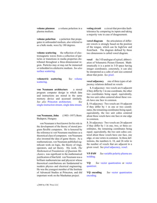 volume plasmon          a volume polariton in a   voting circuit a circuit that provides fault-
plasma medium.                                    tolerance by comparing its inputs and taking
                                                  a majority vote in case of disagreement.
volume polariton a polariton that propa-
gates in unbounded medium, also referred to       vowel diagram       the articulation of differ-
as a bulk mode, wave by 180 degrees.              ent vowels is strongly based on the position
                                                  of the tongue, which can be high/low and
                                                  front/back. The diagram deﬁned by these
volume scattering        the reﬂection of elec-   two dimensions is called vowel diagram.
tromagnetic waves from a collection of par-
ticles or transitions in media properties dis-    voxel the 3-D analogue of a pixel; abbrevi-
tributed throughout a three-dimensional re-       ation of Volumetric Picture Element. Math-
gion. Particles may or may not be immersed        ematically it is a point in 3-D space having
or imbedded in a dielectric medium. See also      integer coordinates; concretely, it can also
surface scattering.                               be interpreted as a cube of unit size centered
                                                  about that point. See pixel.
volumetric scattering            See volume
scattering.                                       voxel adjacency one of three types of ad-
                                                  jacency relations deﬁned on voxels:
                                                      1. 6-adjacency: two voxels are 6-adjacent
von Neumann architecture             a stored
                                                  if they differ by 1 in one coordinate, the other
program computer design in which data
                                                  two coordinates being equal; equivalently,
and instructions are stored in the same
                                                  the two unit cubes centered about these vox-
memory device and accessed similarly.
                                                  els have one face in common.
See also Princeton architecture.           See
single-instruction stream, single data stream.    2. 18-adjacency: Two voxels are 18-adjacent
                                                  if they differ by 1 in one or two coordi-
                                                  nates, the remaining coordinates being equal;
                                                  equivalently, the two unit cubes centered
von Neumann, John           (1903–1957) Born:     about these voxels have one face or one edge
Budapest, Hungary                                 in common.
   von Neumann is best known for his role in      3. 26-adjacency: Two voxels are 26-adjacent
the development of the theory of stored pro-      if they differ by 1 in one, two, or three co-
gram ﬂexible computers. He is honored by          ordinates, the remaining coordinates being
the reference to von Neumann machines as a        equal; equivalently, the two unit cubes cen-
theoretical class of computers. von Neumann       tered about these voxels have one face, one
also invented the idea of game theory. As a       edge, or one vertex in common. In these def-
mathematician, von Neumann published sig-         initions, the numbers 6, 18, and 26 refer to
niﬁcant work on logic, the theory of rings,       the number of voxels that are adjacent to a
operators, and set theory. His work, The          given voxel. See pixel adjacency, voxel.
Mathematical Foundations of Quantum Me-
chanics, was signiﬁcant in the mathematical       VP-PAW        See variable polarity plasma arc
justiﬁcation of that ﬁeld. von Neumann was a      welding.
brilliant mathematician and physicist whose
theoretical contributions are fundamental to      VQ      See vector quantization or vector
modern physics and electrical engineering.        quantizer.
He was the youngest member of the Institute
of Advanced Studies at Princeton, and did         VQ encoding          See vector quantization
important work on the Manhattan project.          encoding.


c   2000 by CRC Press LLC
 
