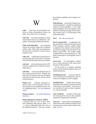 decorrelation capability and is simple to im-
                                                   plement.


                    W                              Waltz ﬁltering also termed “Boolean con-
                                                   straint propagation”; a method of simplifying
                                                   certain tree-search problems. It was origi-
                                                   nally developed to solve the computer vision
wafer     a thin slice of semiconductor ma-        problem of labeling each edge of a line draw-
terial on which semiconductor devices are          ing in order to give a 3-D description of the
made. Also called a slice or substrate.            represented object.

wafer fab the facility (building) in which         WAN       See wide-area network.
semiconductor devices are fabricated. Also
called a semiconductor fabrication facility.       Ward–Leonard drive an adjustable volt-
                                                   age control drive system for the speed control
wafer scale integration         most integrated    of DC machines, whereby variable voltage
circuits are cut from a large slice of material    is supplied to the armature, while maintain-
called a wafer. With wafer scale integration,      ing constant voltage across the shunt or sep-
the entire slice of material is used to create a   arately excited ﬁelds. The variable voltage
complex circuit.                                   is obtained from a motor-generator set. The
                                                   Ward–Leonard drive was frequently used in
wafer sort a preliminary electrical test of        elevators.
each die while still on the wafer to eliminate
most of the bad die before they are assembled.
                                                   warm start        (1) reassumption, without
                                                   loss, of some processes of the system from
wait state a bus cycle during which a CPU
                                                   the point of detected fault.
waits for a response from a memory or input-
output device.                                        (2) the restart of a computer operating
                                                   system without going through the power-on
wall clock a device providing the time of          (cold) boot process.
day; contrast processor clock. Elapsed wall
clock time for a process does not correspond       watchdog processor a processor that ob-
with processor time because of time used in        serves some process and signals an alert if a
system functions.                                  certain event happens or fails to happen.

Walsh cover        mutually orthogonal se-         watchdog timer        a simple timer circuitry
quences used in direct-sequence code divi-         that keeps track of proper system functioning
sion multiple access, obtained from the rows       on the basis of time analysis. If the timer is
of a Hadamard matrix. See also Hadamard            not reset before it expires, a fault is signaled,
matrix.                                            e.g., with an interrupt.

Walsh transform             See Walsh–Hadamard     water resistivity     a measure of the purity
transform.                                         of cooling liquid for a power tube, typically
                                                   measured in megohms per centimeter.
Walsh–Hadamard transform (WHT)
a transform that uses a set of basis func-         water tree a microscopic cracking pattern
tions containing values that are either +1 or      which forms in the insulation of cables which
−1, and are determined from the rows of            are immersed in water or direct-buried in the
the Hadamard matrices. This has a modest           earth. See tree.


c   2000 by CRC Press LLC
 