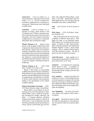 watercourse       a line on a surface f (x, y)   glish, who supported Watson-Watt, a clear
which represents a watershed of the inverted     edge in this ﬁeld. Watson-Watt ﬁled his
surface −f (x, y). The line of steepest de-      patent application in 1919. His device proved
scent from a saddle point to a minimum is a      invaluable to the Allies in World War II.
watercourse. Watercourses meet watersheds
at saddle points.                                watt     unit of power in the SI system of
                                                 units.
watershed       a line on a surface f (x, y),
typically an image, which divides it into
                                                 Watt, James      (1736–1819) Born: Green-
“catchment areas.” Within a catchment area,
                                                 ock, Scotland, U.K.
lines of descent all connect to the same mini-
mum point. The line of steepest ascent from         Watt is best known for his work in the de-
a saddle point to a maximum is a watershed.      velopment of efﬁcient steam power. Watt
Watersheds often correspond to ridges.           began his career as an instrument maker.
                                                 When asked to ﬁx a troublesome Newcomen
Watson, Thomas J., Jr.        Watson is best     engine, he began to make improvements.
known as the president of IBM who led the        Watt eventually partnered with industrialist
company into a dominant position in the com-     Matthew Boulton to form a steam engine
puter industry. Watson took over his father’s    company. Watt is credited with having de-
company, changed the structure, and moved        vised the horsepower system. The unit of
the company away from the card tabulating        power, the watt, is named in his honor.
business in which they held a dominant posi-
tion. Watson Jr. oversaw the development of      watt-VAR meter        meter capable of si-
the IBM System/360 machines, which were          multaneously measuring the real and reactive
to give the company a dominant position in       power delivered to an AC load.
computing.
                                                 wattmeter      an instrument for measuring
Watson, Thomas J., Sr.         (1874–1956)       electric power in watts. A wattmeter re-
Born: Cambell, New York, U.S.A.                  quires connections to measure both the cur-
   Watson is best known as the president         rent through and the voltage across the load
of IBM (International Business Machines).        being measured.
While Watson was not a technical person, his
position as head of IBM put him in a position
                                                 wave equation        equation governing the
of supporting the development of a number
                                                 evolution of a wave; in electromagnetics any
of devices, both electronic and mechanical,
                                                 of several equations or equation sets starting
leading to the development of the modern
                                                 from the most general, nonlinear multivari-
computer industry.
                                                 able differential Maxwell–Heaviside equa-
                                                 tions and ranging down to the simplest ﬁrst-
Watson-Watt, Robert Alexander (1892–
                                                 order rate equations.
1973) Born: Brechin, Angus, Great Britain
   Watson-Watt is most famous for his pi-
oneering work in the development of radar.       wave impedance       the ratio of the trans-
Watson-Watt’s work is based on the princi-       verse electric and magnetic ﬁelds inside a
ples elucidated by Faraday, Maxwell, and         waveguide.
Hertz.     A German physicist, Christian
Hulsmeyer had ﬁled a patent in 1904 for an       wave optics formalism for optics in which
earlier device. Lack of enthusiasm from the      the ﬁelds are represented as wave phenom-
German government and the governments in         ena, in contrast to other ray or particle optics
France and the United States gave the En-        models.


c   2000 by CRC Press LLC
 