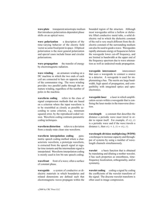 wave plate transparent anisotropic medium          bounded region of the structure. Although
that introduces polarization-dependent phase       most waveguides utilize a hollow or dielec-
shifts on an optical wave.                         tric ﬁlled conductive metal tube, a solid di-
                                                   electric rod in which the dielectric constant
wave polarization       a description of the       of the rod is very much different from the di-
time-varying behavior of the electric ﬁeld         electric constant of the surrounding medium
vector as some ﬁxed point in space. Elliptical     can also be used to guide a wave. Waveguides
polarization is the most general polarization      rapidly attenuate energy at frequencies below
and special cases include linear and circular      the waveguide lower cut-off frequency, and
polarizations.                                     are limited in bandwidth at the upper end of
                                                   the frequency spectrum due to wave attenua-
wave propagation      the transfer of energy       tion as well as undesired mode propagation.
by electromagnetic radiation.
                                                   waveguide interconnect          interconnect
wave winding      an armature winding on a         that uses a waveguide to connect a source
DC machine in which the two ends of each           to a detector. A waveguide is used for im-
coil are connected to bars on opposite sides       plementing a bus. The merits are large band-
of the commutator ring. The wave winding           width, high speed of propagation, and com-
provides two parallel paths through the ar-        patibility with integrated optics and opto-
mature winding, regardless of the number of        electronics.
poles in the machine.

waveform coding        refers to the class of      waveguide laser a laser in which ampliﬁ-
signal compression methods that are based          cation occurs within a waveguide that is con-
on a criterion where the input waveform is         ﬁning the laser modes in the transverse direc-
to be resembled as closely as possible ac-         tion.
cording to some criterion, e.g., minimum
squared error, by the reproduced coded ver-        wavelength       a constant that describes the
sion. Waveform coding contrasts parametric         distance a periodic wave must travel in or-
coding techniques.                                 der to repeat itself. For example, if v(z, t)
                                                   is a periodic wave and if the wave travels a
waveform distortion refers to a deviation          distance λ, then v(z + λ, t) = v(z, t).
from a steady-state clean sine waveform.
                                                   wavelength division multiplexing (WDM)
waveform interpolation coding             para-     a technique to increase capacity and through-
metric speech coding method where a char-          put of systems by using a number of wave-
acteristic waveform, a prototype waveform,         length channels simultaneously.
is extracted from the speech signal at regu-
lar time instants and the intermediate signal is
interpolated. Waveform interpolation coding        wavelet      a basis function that is obtained
is mostly used in low bit rate speech coding.      by translating and dilating a mother wavelet;
                                                   it has such properties as smoothness, time-
wavefront front of a wave; often a surface         frequency localization, orthogonality, and/or
of constant phase.                                 symmetry.

waveguide      a system of conductive or di-       wavelet coding coding a signal by coding
electric materials in which boundaries and         the coefﬁcients of the wavelet transform of
related dimensions are deﬁned such that            the signal. The discrete wavelet transform is
electromagnetic waves propagate within the         often used in image compression.


c   2000 by CRC Press LLC
 