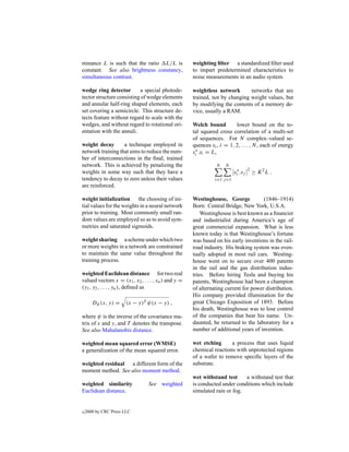 minance L is such that the ratio L/L is              weighting ﬁlter a standardized ﬁlter used
constant. See also brightness constancy,             to impart predetermined characteristics to
simultaneous contrast.                               noise measurements in an audio system.

wedge ring detector        a special photode-        weightless network       networks that are
tector structure consisting of wedge elements        trained, not by changing weight values, but
and annular half-ring shaped elements, each          by modifying the contents of a memory de-
set covering a semicircle. This structure de-        vice, usually a RAM.
tects feature without regard to scale with the
wedges, and without regard to rotational ori-        Welch bound         lower bound on the to-
entation with the annuli.                            tal squared cross correlation of a multi-set
                                                     of sequences. For N complex–valued se-
weight decay       a technique employed in           quences si , i = 1, 2, . . . , N, each of energy
network training that aims to reduce the num-        si∗ .si = L,
ber of interconnections in the ﬁnal, trained
network. This is achieved by penalizing the                     N   N
                                                                          si∗ .sj
                                                                                    2
weights in some way such that they have a                                               ≥ K 2L .
tendency to decay to zero unless their values                  i=1 j =1
are reinforced.

weight initialization the choosing of ini-           Westinghouse, George            (1846–1914)
tial values for the weights in a neural network      Born: Central Bridge, New York, U.S.A.
prior to training. Most commonly small ran-              Westinghouse is best known as a ﬁnancier
dom values are employed so as to avoid sym-          and industrialist during America’s age of
metries and saturated sigmoids.                      great commercial expansion. What is less
                                                     known today is that Westinghouse’s fortune
weight sharing a scheme under which two              was based on his early inventions in the rail-
or more weights in a network are constrained         road industry. His braking system was even-
to maintain the same value throughout the            tually adopted in most rail cars. Westing-
training process.                                    house went on to secure over 400 patents
                                                     in the rail and the gas distribution indus-
weighted Euclidean distance for two real             tries. Before hiring Tesla and buying his
valued vectors x = (x1 , x2 , . . . , xn ) and y =   patents, Westinghouse had been a champion
(y1 , y2 , . . . , yn ), deﬁned as                   of alternating current for power distribution.
                                                     His company provided illumination for the
       Dψ (x, y) =     (x − y)T ψ(x − y) ,           great Chicago Exposition of 1893. Before
                                                     his death, Westinghouse was to lose control
where ψ is the inverse of the covariance ma-         of the companies that bear his name. Un-
trix of x and y, and T denotes the transpose.        daunted, he returned to the laboratory for a
See also Mahalanobis distance.                       number of additional years of invention.

weighted mean squared error (WMSE)                   wet etching      a process that uses liquid
a generalization of the mean squared error.          chemical reactions with unprotected regions
                                                     of a wafer to remove speciﬁc layers of the
weighted residual a different form of the            substrate.
moment method. See also moment method.
                                                     wet withstand test     a withstand test that
weighted similarity              See weighted        is conducted under conditions which include
Euclidean distance.                                  simulated rain or fog.


c   2000 by CRC Press LLC
 