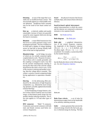 blooming       an area of the target that is un-   board      the physical structure that houses
stable due to insufﬁcient beam current. The        multiple chips, and connects them with traces
area normally appears as a white puddle with-      (busses).
out deﬁnition. Insufﬁcient beam currently
may be the result of low beam control set-         board-to-board optical interconnect
ting.                                              optical interconnection in which the source
                                                   and the detector are connected to electronic
blow up      a relatively sudden and usually       elements in two separate boards.
catastrophic increase in beam size generally
caused by some magnetic ﬁeld error driving         BOB          See break-out box.
the beam to resonance.
                                                   Bode diagram          See Bode plot.
Blumlein       a water-ﬁlled transmission line
that serves as a pulse generator using a wave      Bode plot          a graphical characteriza-
propagation principle. The line is folded over     tion of the system frequency response:
on itself and is capable of voltage doubling       the magnitude of the frequency response
across its load due to having initially both       |H (j ω)|, −∞ < ω < ∞ in decibels, and
sides of the load on high potential.               the phase angle H (j ω), −∞ < ω < ∞,
                                                   are plotted. For example, a system described
Blumlein bridge        an AC bridge, two arms      by the transfer function
of which are two serially connected tightly
                                                                    Y (s)       s+1
coupled inductive coils. The point of connec-            H (s) =          =
tion of these coils is usually grounded, and                        F (s)   (s + 2)(s + 3)
the coupling is arranged in such a way that        has the Bode plot shown in the following ﬁg-
for the currents simultaneously entering or        ure. See also frequency response.
leaving the other ends of the coils the voltage
drop between the ends is close to zero. If one
of the currents is entering and another is leav-
ing, then the voltage drop is essential. This
creates a sensitive current-comparing bridge
having application in capacitance transduc-
ers.

blurring       (1) the defocusing effect pro-
duced by the attenuation of high-frequency
components, e.g., obtained by local averag-
ing operators, possibly applied directionally
(motion blurring).
   (2) the broadening of image features, rela-
tive to those which would be seen in an ideal      Bode plot.
image, so that features partly merge into one
another, thereby reducing resolution. The ef-
fect also applies to 1-D and other types of        Bode–Fano criteria        a set of rules for
signal.                                            determining an upper limit on the bandwidth
                                                   of an arbitrary matching network.
BNC connector        “Baby” N connector.
Commonly used coaxial connector with both          boiler     a steam generator that converts the
male and female versions used below mi-            chemical energy stored in the fuel (coal, gas,
crowave frequencies.                               etc.) to thermal energy by burning. The heat


c   2000 by CRC Press LLC
 