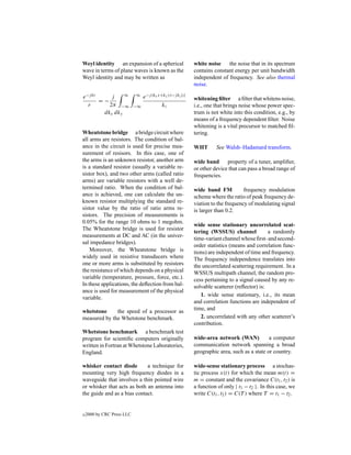 Weyl identity an expansion of a spherical                   white noise the noise that in its spectrum
wave in terms of plane waves is known as the                contains constant energy per unit bandwidth
Weyl identity and may be written as                         independent of frequency. See also thermal
                                                            noise.

e−j kr     j    ∞           ∞    e−j (kx x+ky y)−j kz |z|
       =−                                                   whitening ﬁlter a ﬁlter that whitens noise,
  r       2π −∞             −∞             kz               i.e., one that brings noise whose power spec-
        dkx dky                                             trum is not white into this condition, e.g., by
                                                            means of a frequency dependent ﬁlter. Noise
                                                            whitening is a vital precursor to matched ﬁl-
Wheatstone bridge a bridge circuit where                    tering.
all arms are resistors. The condition of bal-
ance in the circuit is used for precise mea-                WHT       See Walsh–Hadamard transform.
surement of resisors. In this case, one of
the arms is an unknown resistor, another arm                wide band      property of a tuner, ampliﬁer,
is a standard resistor (usually a variable re-              or other device that can pass a broad range of
sistor box), and two other arms (called ratio               frequencies.
arms) are variable resistors with a well de-
termined ratio. When the condition of bal-                  wide band FM           frequency modulation
ance is achieved, one can calculate the un-                 scheme where the ratio of peak frequency de-
known resistor multiplying the standard re-                 viation to the frequency of modulating signal
sistor value by the ratio of ratio arms re-                 is larger than 0.2.
sistors. The precision of measurements is
0.05% for the range 10 ohms to 1 megohm.
                                                            wide sense stationary uncorrelated scat-
The Wheatstone bridge is used for resistor
                                                            tering (WSSUS) channel            a randomly
measurements at DC and AC (in the univer-
                                                            time-variant channel whose ﬁrst- and second-
sal impedance bridges).
                                                            order statistics (means and correlation func-
    Moreover, the Wheatstone bridge is                      tions) are independent of time and frequency.
widely used in resistive transducers where                  The frequency independence translates into
one or more arms is substituted by resistors                the uncorrelated scattering requirement. In a
the resistance of which depends on a physical               WSSUS multipath channel, the random pro-
variable (temperature, pressure, force, etc.).              cess pertaining to a signal caused by any re-
In these applications, the deﬂection from bal-              solvable scatterer (reﬂector) is:
ance is used for measurement of the physical
                                                               1. wide sense stationary, i.e., its mean
variable.
                                                            and correlation functions are independent of
whetstone     the speed of a processor as                   time, and
measured by the Whetstone benchmark.                           2. uncorrelated with any other scatterer’s
                                                            contribution.
Whetstone benchmark a benchmark test
program for scientiﬁc computers originally                  wide-area network (WAN)           a computer
written in Fortran at Whetstone Laboratories,               communication network spanning a broad
England.                                                    geographic area, such as a state or country.

whisker contact diode        a technique for                wide-sense stationary process a stochas-
mounting very high frequency diodes in a                    tic process x(t) for which the mean m(t) =
waveguide that involves a thin pointed wire                 m = constant and the covariance C(t1 , t2 ) is
or whisker that acts as both an antenna into                a function of only | t1 − t2 |. In this case, we
the guide and as a bias contact.                            write C(t1 , t2 ) = C(T ) where T = t1 − t2 .


c   2000 by CRC Press LLC
 