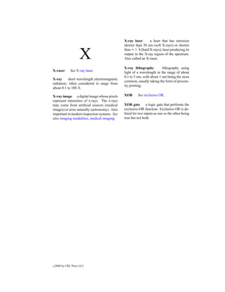X-ray laser      a laser that has emission
                                               shorter than 30 nm (soft X-rays) or shorter
                                               than ≈ 1 ˚ (hard X-rays); laser producing its
                                                         A

                     X                         output in the X-ray region of the spectrum.
                                               Also called an X-raser.

                                               X-ray lithography         lithography using
X-raser        See X-ray laser.                light of a wavelength in the range of about
                                               0.1 to 5 nm, with about 1 nm being the most
X-ray      short wavelength electromagnetic
                                               common, usually taking the form of proxim-
radiation; often considered to range from
                                               ity printing.
                 A
about 0.1 to 100 ˚ .

X-ray image a digital image whose pixels       XOR      See exclusive OR.
represent intensities of x-rays. The x-rays
may come from artiﬁcial sources (medical       XOR gate       a logic gate that performs the
images) or arise naturally (astronomy). Also   exclusive-OR function. Exclusive OR is de-
important in modern inspection systems. See    ﬁned for two inputs as one or the other being
also imaging modalities, medical imaging.      true but not both.




c   2000 by CRC Press LLC
 