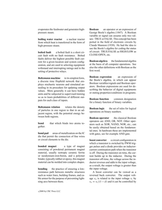 evaporates the feedwater and generates high-       Boolean       an operator or an expression of
pressure steam.                                    George Boole’s algebra (1847). A Boolean
                                                   variable or signal can assume only two val-
boiling water reactor      a nuclear reactor       ues: TRUE or FALSE. This concept has been
from which heat is transferred in the form of      ported in the ﬁeld of electronic circuits by
high-pressure steam.                               Claude Shannon (1938). He had the idea to
                                                   use the Boole’s algebra for coding the status
bolted fault      a bolted fault is a short cir-   of circuit: TRUE/FALSE as HIGH/LOW as
cuit fault with no fault resistance. Bolted        CLOSE/OPEN, etc.
faults deliver the highest possible fault cur-
rent for a given location and system conﬁg-        Boolean algebra the fundamental algebra
uration, and are used in selecting equipment       at the basis of all computer operations. See
withstand and interrupting ratings and in the      also the other deﬁnitions with Boolean as the
setting of protective relays.                      ﬁrst word.

Boltzmann machine         in its simplest form,    Boolean expression          an expression of
a discrete time Hopﬁeld network that em-           the Boole’s algebra, in which can appear
ploys stochastic neurons and simulated an-         Boolean variables/signals and Boolean oper-
nealing in its procedure for updating output       ators. Boolean expressions are used for de-
values. More generally it can have hidden          scribing the behavior of digital equipments
units and be subjected to supervised training      or stating properties/conditions in programs.
so as to learn probabilities of different out-
puts for each class of inputs.                     Boolean function        common designation
                                                   for a binary function of binary variables.
Boltzmann relation        relates the density
                                                   Boolean logic     the set of rules for logical
of particles in one region to that in an ad-
                                                   operations on binary numbers.
jacent region, with the potential energy be-
tween both regions.
                                                   Boolean operator       the classical Boolean
                                                   operators are AND, OR, NOT. Other oper-
bond          that which binds two atoms to-       ators such as XOR, NAND, NOR, etc., can
gether.                                            be easily obtained based on the fundamen-
                                                   tal ones. In hardware these are implemented
bond pad       areas of metallization on the IC    with gates, see for example AND gate.
die that permit the connection of ﬁne wires
or circuit elements to the die.                    boost converter       a circuit conﬁguration in
                                                   which a transistor is switched by PWM trig-
bonded magnet             a type of magnet         ger pulses and a diode provides an inductor-
consisting of powdered permanent magnet            current continuation path when the transistor
material, usually isotropic ceramic ferrite        is off. During the transistor on-time, the cur-
or neodymium-iron-boron, and a polymer             rent builds up in the inductor. During the
binder, typically rubber or epoxy, this magnet     transistor off-time, the voltage across the in-
material can be molded into complex shapes.        ductor reverses and adds to the input voltage,
                                                   as a result, the output voltage is greater than
bonding      the practice of ensuring a low-       the input voltage.
resistance path between metallic structures            A boost converter can be viewed as a
such as water lines, building frames, and ca-      reversed buck converter. The output volt-
ble armor for the purpose of preventing light-     age vo is related to the input voltage vi by
ning arcs between them.                            vo = vi /(1 − d) and it can be controlled by


c   2000 by CRC Press LLC
 