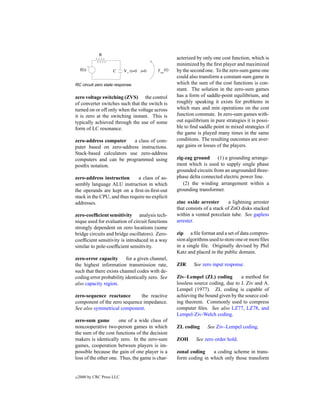 acterized by only one cost function, which is
                                                 minimized by the ﬁrst player and maximized
                                                 by the second one. To the zero-sum game one
                                                 could also transform a constant-sum game in
RC circuit zero state response.                  which the sum of the cost functions is con-
                                                 stant. The solution in the zero-sum games
zero voltage switching (ZVS) the control         has a form of saddle-point equilibrium, and
of converter switches such that the switch is    roughly speaking it exists for problems in
turned on or off only when the voltage across    which max and min operations on the cost
it is zero at the switching instant. This is     function commute. In zero-sum games with-
typically achieved through the use of some       out equilibrium in pure strategies it is possi-
form of LC resonance.                            ble to ﬁnd saddle point in mixed strategies if
                                                 the game is played many times in the same
zero-address computer     a class of com-        conditions. The resulting outcomes are aver-
puter based on zero-address instructions.        age gains or losses of the players.
Stack-based calculators use zero-address
computers and can be programmed using            zig-zag ground      (1) a grounding arrange-
postﬁx notation.                                 ment which is used to supply single phase
                                                 grounded circuits from an ungrounded three-
zero-address instruction       a class of as-    phase delta connected electric power line.
sembly language ALU instruction in which            (2) the winding arrangement within a
the operands are kept on a ﬁrst-in-ﬁrst-out      grounding transformer.
stack in the CPU, and thus require no explicit
addresses.                                       zinc oxide arrester       a lightning arrester
                                                 that consists of a stack of ZnO disks stacked
zero-coefﬁcient sensitivity analysis tech-       within a vented porcelain tube. See gapless
nique used for evaluation of circuit functions   arrester.
strongly dependent on zero locations (some
bridge circuits and bridge oscillators). Zero-   zip a ﬁle format and a set of data compres-
coefﬁcient sensitivity is introduced in a way    sion algorithms used to store one or more ﬁles
similar to pole-coefﬁcient sensitivity.          in a single ﬁle. Originally devised by Phil
                                                 Katz and placed in the public domain.
zero-error capacity       for a given channel,
the highest information transmission rate,       ZIR     See zero input response.
such that there exists channel codes with de-
coding error probability identically zero. See   Ziv–Lempel (ZL) coding         a method for
also capacity region.                            lossless source coding, due to J. Ziv and A.
                                                 Lempel (1977). ZL coding is capable of
zero-sequence reactance       the reactive       achieving the bound given by the source cod-
component of the zero sequence impedance.        ing theorem. Commonly used to compress
See also symmetrical component.                  computer ﬁles. See also LZ77, LZ78, and
                                                 Lempel-Ziv-Welch coding.
zero-sum game         one of a wide class of
noncooperative two-person games in which         ZL coding      See Ziv–Lempel coding.
the sum of the cost functions of the decision
makers is identically zero. In the zero-sum      ZOH      See zero order hold.
games, cooperation between players is im-
possible because the gain of one player is a     zonal coding    a coding scheme in trans-
loss of the other one. Thus, the game is char-   form coding in which only those transform


c   2000 by CRC Press LLC
 