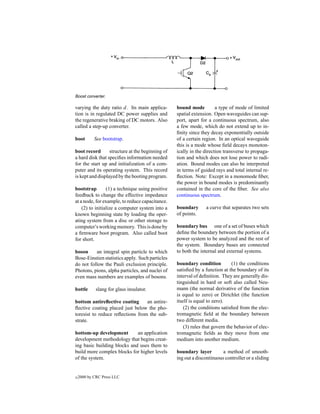 Boost converter.

varying the duty ratio d. Its main applica-       bound mode          a type of mode of limited
tion is in regulated DC power supplies and        spatial extension. Open waveguides can sup-
the regenerative braking of DC motors. Also       port, apart for a continuous spectrum, also
called a step-up converter.                       a few mode, which do not extend up to in-
                                                  ﬁnity since they decay exponentially outside
boot        See bootstrap.                        of a certain region. In an optical waveguide
                                                  this is a mode whose ﬁeld decays monoton-
boot record       structure at the beginning of   ically in the direction transverse to propaga-
a hard disk that speciﬁes information needed      tion and which does not lose power to radi-
for the start up and initialization of a com-     ation. Bound modes can also be interpreted
puter and its operating system. This record       in terms of guided rays and total internal re-
is kept and displayed by the booting program.     ﬂection. Note: Except in a monomode ﬁber,
                                                  the power in bound modes is predominantly
bootstrap        (1) a technique using positive   contained in the core of the ﬁber. See also
feedback to change the effective impedance        continuous spectrum.
at a node, for example, to reduce capacitance.
    (2) to initialize a computer system into a    boundary       a curve that separates two sets
known beginning state by loading the oper-        of points.
ating system from a disc or other storage to
computer’s working memory. This is done by        boundary bus one of a set of buses which
a ﬁrmware boot program. Also called boot          deﬁne the boundary between the portion of a
for short.                                        power system to be analyzed and the rest of
                                                  the system. Boundary buses are connected
boson     an integral spin particle to which      to both the internal and external systems.
Bose-Einstien statistics apply. Such particles
do not follow the Pauli exclusion principle.      boundary condition          (1) the conditions
Photons, pions, alpha particles, and nuclei of    satisﬁed by a function at the boundary of its
even mass numbers are examples of bosons.         interval of deﬁnition. They are generally dis-
                                                  tinguished in hard or soft also called Neu-
bottle       slang for glass insulator.           mann (the normal derivative of the function
                                                  is equal to zero) or Dirichlet (the function
bottom antireﬂective coating      an antire-      itself is equal to zero).
ﬂective coating placed just below the pho-            (2) the conditions satisﬁed from the elec-
toresist to reduce reﬂections from the sub-       tromagnetic ﬁeld at the boundary between
strate.                                           two different media.
                                                      (3) rules that govern the behavior of elec-
bottom-up development        an application       tromagnetic ﬁelds as they move from one
development methodology that begins creat-        medium into another medium.
ing basic building blocks and uses them to
build more complex blocks for higher levels       boundary layer         a method of smooth-
of the system.                                    ing out a discontinuous controller or a sliding


c   2000 by CRC Press LLC
 