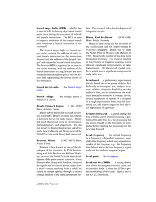 branch target buffer (BTB) a buffer that           face. This research led to the development of
is used to hold the history of previous branch     integrated circuits.
paths taken during the execution of individ-
ual branch instructions. The BTB is used           Braun, Karl Ferdinand           (1850–1918)
to improve prediction of the correct branch        Born: Fulda, Germany
path whenever a branch instruction is en-              Braun is best known for his invention of
countered.                                         the oscilloscope and for improvements to
    The branch target buffer or branch tar-        Marconi’s telegraph. Braun was to share
get cache contains the address of each re-         the Nobel Prize in Physics with Marconi in
cent branch instruction (or the instructions       1909. Braun held a number of teaching posts
themselves), the address of the branch “tar-       throughout Germany. His research resulted
get” and a record of recent branch directions.     in the principle of magnetic coupling, which
The Pentium BTB is organized as an associa-        allowed signiﬁcant improvements in radio
tive cache memory, with the address of the         transmission. He discovered crystal recti-
branch instruction as a tag; it stores the most    ﬁers, which were a signiﬁcant component in
recent destination address plus a two-bit his-     early radio sets.
tory ﬁeld representing the recent history of
the instruction.                                   breadboard        a preliminary, experimental
                                                   circuit, board, device or group of them. It is
branch target cache            See branch target   built only to investigate, test, analyze, eval-
buffer.                                            uate, validate, determine feasibility, develop
                                                   technical data, and to demonstrate the tech-
branch voltage              the voltage across a   nical principles related to a concept, device,
branch of a circuit.                               circuit, equipment, or system. It is designed
                                                   in a rough experimental form, only for labo-
                                                   ratory use, and without regard to ﬁnal physi-
Branly, Edouard Eugene          (1844–1940)
                                                   cal appearance of a product.
Born: Amiens, France
   Branly is best known for his work in wire-      breadth-ﬁrst search       a search strategy for
less telegraphy. Branly invented the coherer,      tree or trellis search where processing is per-
a detection device for radio waves. Branly         formed breadth ﬁrst, i.e., the processing for
did much theoretical work in electrostatics,       the entire breadth of the tree/trellis is com-
electrodynamics, and magnetism. He did             pleted before starting the processing for the
not, however, develop the practical side of his    next step forward.
work, hence Marconi and Braun received the
Nobel Prize for work Branly had pioneered.         break frequency        the critical frequency
                                                   in a frequency - dependent response: espe-
Brattain, Walter          (1902–1987) Born:        cially that frequency which may separate two
Amoy, China.                                       modes of the response, e.g. the frequency
   Brattain is best known as one of the de-        that deﬁnes where the low frequency region
velopers of the transistor. In 1956 Brattain,      ends and the midband response begins.
along with John Bardeen and William Shock-
ley, received the Nobel Prize for their devel-     break point      See breakpoint.
opment of the point-contact transistor. It was
Brattain who, along with Bardeen, observed         break-out box (BOB)            a testing device
the signiﬁcant increase in power output from       that allows the designer to switch, cross, and
a metal contact resulting from a small in-         tie interface leads. It often has LEDs to per-
crease in current applied through a second         mit monitoring of the leads. Typical use is
contact attached to the same germanium sur-        for RS-232 interfaces.


c   2000 by CRC Press LLC
 