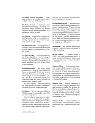 breakaway points of the root loci     break-       vide nice user interfaces to deal with them.
away points on the root loci correspond to         See also breakpoint instruction.
multiple-order roots of the equation.
                                                   breakpoint instruction        a debugging in-
breakaway torque           minimum torque          struction provided through hardware support
needed to begin rotating a stationary load.        in most microprocessors. When a program
Breakaway torque represents the absolute           hits a break point, speciﬁed actions occur that
minimum starting torque speciﬁcation for a         save the state of the program, and then switch
motor used to drive the load.                      to another program that allows the user to ex-
                                                   amine the stored state. The user can suspend
breakdown        as applied to insulation (in-     the execution of a program, examine the reg-
cluding air), the failure of an insulator or in-   isters, stack, and memory, and then resume
sulating region to prevent conduction, typi-       the program’s execution, which is very help-
cally because of high voltage.                     ful in a program’s debugging.

breakdown strength      voltage gradient at        breath noise      the noise that is commonly
which the molecules of medium break down           produced when talking at the microphone. It
to allow passage of damaging levels of elec-       is due to breathing.
tric current.

                                                   breeder reactor        a nuclear reactor in
breakdown torque maximum torque that
                                                   which a non-ﬁssile isotopes are converted to
can be developed by a motor operating at
                                                   ﬁssile isotopes by irradiation. Ideally, such
rated voltage and frequency without expe-
                                                   a reactor produces more ﬁssile products than
riencing a signiﬁcant and abrupt change in
                                                   it consumes.
speed. Sometimes also called the stall torque
or pull-out torque.
                                                   Bremsstrahlung         electromagnetic radia-
breakdown voltage           the reverse biased     tion, usually in the X-ray region of the spec-
voltage across a device at which the current       trum produced by electrons in a collision with
begins to dramatically deviate and increase        the nucleus of an atom. Bremsstrahlung ra-
relative to the current previously observed at     diation is produced in regions of high electric
lower voltages close to the breakdown volt-        potential such as areas surrounding electro-
age. This effect is attributed to avalanche or     static septa and RF cavities. Bremsstrahlung
zener breakdown. It is usually speciﬁed at a       is German for breaking.
predetermined value of current.
   In a diode, applying a voltage greater than     Brewster angle       the angle from normal at
the breakdown voltage causes the diode to          which there is no reﬂection at a planar inter-
operate in the reverse breakdown region.           face between two media. The Brewster an-
                                                   gles for perpendicular and parallel polariza-
breakpoint        (1) an instruction address at    tions are different. For nonmagnetic media,
which a debugger is instructed to suspend the      in which the relative permeability is unity,
execution of a program.                            the Brewster angle for perpendicular polar-
   (2) a critical point in a program, at which     ization does not exist.
execution can be conditionally stopped to
allow examination if the program variables         Brewster mode       a bound radiative sur-
contain the correct values and/or other ma-        face mode when one of the media is a plasma
nipulation of data. Breakpoint techniques are      medium and has a positive dielectric func-
often used in modern debuggers, which pro-         tion.


c   2000 by CRC Press LLC
 