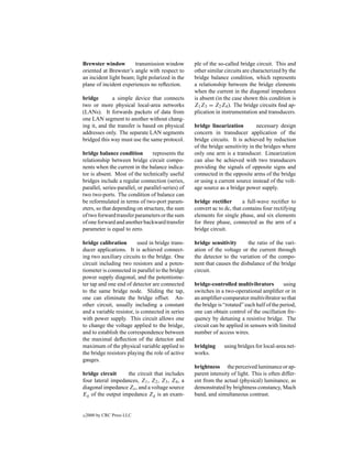 Brewster window        transmission window          ple of the so-called bridge circuit. This and
oriented at Brewster’s angle with respect to        other similar circuits are characterized by the
an incident light beam; light polarized in the      bridge balance condition, which represents
plane of incident experiences no reﬂection.         a relationship between the bridge elements
                                                    when the current in the diagonal impedance
bridge        a simple device that connects         is absent (in the case shown this condition is
two or more physical local-area networks            Z1 Z3 = Z2 Z4 ). The bridge circuits ﬁnd ap-
(LANs). It forwards packets of data from            plication in instrumentation and transducers.
one LAN segment to another without chang-
ing it, and the transfer is based on physical       bridge linearization          necessary design
addresses only. The separate LAN segments           concern in transducer application of the
bridged this way must use the same protocol.        bridge circuits. It is achieved by reduction
                                                    of the bridge sensitivity in the bridges where
bridge balance condition          represents the    only one arm is a transducer. Linearization
relationship between bridge circuit compo-          can also be achieved with two transducers
nents when the current in the balance indica-       providing the signals of opposite signs and
tor is absent. Most of the technically useful       connected in the opposite arms of the bridge
bridges include a regular connection (series,       or using a current source instead of the volt-
parallel, series-parallel, or parallel-series) of   age source as a bridge power supply.
two two-ports. The condition of balance can
be reformulated in terms of two-port param-         bridge rectiﬁer        a full-wave rectiﬁer to
eters, so that depending on structure, the sum      convert ac to dc, that contains four rectifying
of two forward transfer parameters or the sum       elements for single phase, and six elements
of one forward and another backward transfer        for three phase, connected as the arm of a
parameter is equal to zero.                         bridge circuit.

bridge calibration        used in bridge trans-     bridge sensitivity      the ratio of the vari-
ducer applications. It is achieved connect-         ation of the voltage or the current through
ing two auxiliary circuits to the bridge. One       the detector to the variation of the compo-
circuit including two resistors and a poten-        nent that causes the disbalance of the bridge
tiometer is connected in parallel to the bridge     circuit.
power supply diagonal, and the potentiome-
ter tap and one end of detector are connected       bridge-controlled multivibrators          using
to the same bridge node. Sliding the tap,           switches in a two-operational ampliﬁer or in
one can eliminate the bridge offset. An-            an ampliﬁer-comparator multivibrator so that
other circuit, usually including a constant         the bridge is “rotated” each half of the period,
and a variable resistor, is connected in series     one can obtain control of the oscillation fre-
with power supply. This circuit allows one          quency by detuning a resistive bridge. The
to change the voltage applied to the bridge,        circuit can be applied in sensors with limited
and to establish the correspondence between         number of access wires.
the maximal deﬂection of the detector and
maximum of the physical variable applied to         bridging      using bridges for local-area net-
the bridge resistors playing the role of active     works.
gauges.
                                                    brightness the perceived luminance or ap-
bridge circuit     the circuit that includes        parent intensity of light. This is often differ-
four lateral impedances, Z1 , Z2 , Z3 , Z4 , a      ent from the actual (physical) luminance, as
diagonal impedance Zo , and a voltage source        demonstrated by brightness constancy, Mach
Eg of the output impedance Zg is an exam-           band, and simultaneous contrast.


c   2000 by CRC Press LLC
 