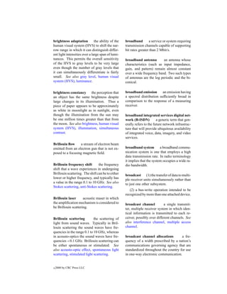 brightness adaptation          the ability of the   broadband        a service or system requiring
human visual system (HVS) to shift the nar-         transmission channels capable of supporting
row range in which it can distinguish differ-       bit rates greater than 2 Mbit/s.
ent light intensities over a large span of lumi-
nances. This permits the overall sensitivity        broadband antenna         an antenna whose
of the HVS to gray levels to be very large          characteristics (such as input impedance,
even though the number of gray levels that          gain, and pattern) remain almost constant
it can simultaneously differentiate is fairly       over a wide frequency band. Two such types
small. See also gray level, human visual            of antennas are the log periodic and the bi-
system (HVS), luminance.                            conical.

brightness constancy the perception that            broadband emission        an emission having
an object has the same brightness despite           a spectral distribution sufﬁciently broad in
large changes in its illumination. Thus a           comparison to the response of a measuring
piece of paper appears to be approximately          receiver.
as white in moonlight as in sunlight, even
though the illumination from the sun may            broadband integrated services digital net-
be one million times greater than that from         work (B-ISDN)          a generic term that gen-
the moon. See also brightness, human visual         erally refers to the future network infrastruc-
system (HVS), illumination, simultaneous            ture that will provide ubiquitous availability
contrast.                                           of integrated voice, data, imagery, and video
                                                    services.
Brillouin ﬂow     a stream of electron beam
emitted from an electron gun that is not ex-        broadband system         a broadband commu-
posed to a focusing magnetic ﬁeld.                  nication system is one that employs a high
                                                    data transmission rate. In radio terminology
                                                    it implies that the system occupies a wide ra-
Brillouin frequency shift        the frequency      dio bandwidth.
shift that a wave experiences in undergoing
Brillouin scattering. The shift can be to either    broadcast (1) the transfer of data to multi-
lower or higher frequency, and typically has        ple receiver units simultaneously rather than
a value in the range 0.1 to 10 GHz. See also        to just one other subsystem.
Stokes scattering, anti-Stokes scattering.
                                                       (2) a bus-write operation intended to be
                                                    recognized by more than one attached device.
Brillouin laser      acoustic maser in which
the ampliﬁcation mechanism is considered to         broadcast channel          a single transmit-
be Brillouin scattering.                            ter, multiple receiver system in which iden-
                                                    tical information is transmitted to each re-
Brillouin scattering         the scattering of      ceiver, possibly over different channels. See
light from sound waves. Typically in Bril-          also interference channel, multiple access
louin scattering the sound waves have fre-          channel.
quencies in the range 0.1 to 10 GHz, whereas
in acousto-optics the sound waves have fre-         broadcast channel allocations        a fre-
quencies <0.1 GHz. Brillouin scattering can         quency of a width prescribed by a nation’s
be either spontaneous or stimulated. See            communications governing agency that are
also acousto-optic effect, spontaneous light        standardized throughout the country for use
scattering, stimulated light scattering.            in one-way electronic communication.


c   2000 by CRC Press LLC
 