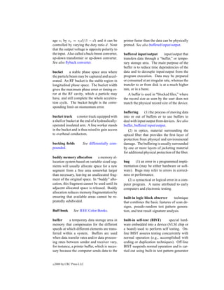 age vi by vo = vi d/(1 − d) and it can be          printer faster than the data can be physically
controlled by varying the duty ratio d. Note       printed. See also buffered input/output.
that the output voltage is opposite polarity to
the input. Also called a buck-boost converter,     buffered input/output        input/output that
up-down transformer or up-down converter.          transfers data through a “buffer,” or tempo-
See also ﬂyback converter.                         rary storage area. The main purpose of the
                                                   buffer is to reduce time dependencies of the
bucket       a stable phase space area where       data and to decouple input/output from the
the particle beam may be captured and accel-       program execution. Data may be prepared
erated. An RF bucket is the stable region in       or consumed at an irregular rate, whereas the
longitudinal phase space. The bucket width         transfer to or from disk is at a much higher
gives the maximum phase error or timing er-        rate, or in a burst.
ror at the RF cavity, which a particle may            A buffer is used in “blocked ﬁles,” where
have, and still complete the whole accelera-       the record size as seen by the user does not
tion cycle. The bucket height is the corre-        match the physical record size of the device.
sponding limit on momentum error.
                                                   buffering      (1) the process of moving data
bucket truck a motor truck equipped with           into or out of buffers or to use buffers to
a shell or bucket at the end of a hydraulically-   deal with input/output from devices. See also
operated insulated arm. A line worker stands       buffer, buffered input/output.
in the bucket and is thus raised to gain access       (2) in optics, material surrounding the
to overhead conductors.                            optical ﬁber that provides the ﬁrst layer of
                                                   protection from physical and environmental
bucking ﬁelds           See differentially com-    damage. The buffering is usually surrounded
pounded.                                           by one or more layers of jacketing material
                                                   for additional physical protection of the ﬁber.
buddy memory allocation         a memory al-
location system based on variable sized seg-       bug      (1) an error in a programmed imple-
ments will usually allocate space for a new        mentation (may be either hardware or soft-
segment from a free area somewhat larger           ware). Bugs may refer to errors in correct-
than necessary, leaving an unallocated frag-       ness or performance.
ment of the original space. In “buddy” allo-          (2) a syntactical or logical error in a com-
cation, this fragment cannot be used until its     puter program. A name attributed to early
adjacent allocated space is released. Buddy        computers and electronic testing.
allocation reduces memory fragmentation by
ensuring that available areas cannot be re-        built-in logic block observer        technique
peatedly subdivided.                               that combines the basic features of scan de-
                                                   signs, pseudo-random test pattern genera-
Buff book        See IEEE Color Books.             tion, and test result signature analysis.

buffer      a temporary data storage area in       built-in self-test (BIST)        special hard-
memory that compensates for the different          ware embedded into a device (VLSI chip or
speeds at which different elements are trans-      a board) used to perform self testing. On-
ferred within a system. Buffers are used           line BIST assures testing concurrently with
when data transfer rates and/or data process-      normal operation (e.g., accomplished with
ing rates between sender and receiver vary,        coding or duplication techniques). Off-line
for instance, a printer buffer, which is neces-    BIST suspends normal operation and is car-
sary because the computer sends data to the        ried out using built-in test pattern generator


c   2000 by CRC Press LLC
 