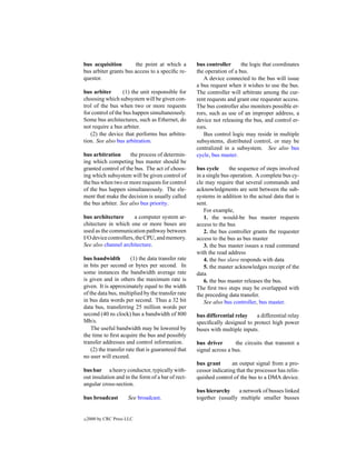 bus acquisition        the point at which a         bus controller      the logic that coordinates
bus arbiter grants bus access to a speciﬁc re-      the operation of a bus.
questor.                                               A device connected to the bus will issue
                                                    a bus request when it wishes to use the bus.
bus arbiter        (1) the unit responsible for     The controller will arbitrate among the cur-
choosing which subsystem will be given con-         rent requests and grant one requester access.
trol of the bus when two or more requests           The bus controller also monitors possible er-
for control of the bus happen simultaneously.       rors, such as use of an improper address, a
Some bus architectures, such as Ethernet, do        device not releasing the bus, and control er-
not require a bus arbiter.                          rors.
   (2) the device that performs bus arbitra-           Bus control logic may reside in multiple
tion. See also bus arbitration.                     subsystems, distributed control, or may be
                                                    centralized in a subsystem. See also bus
bus arbitration      the process of determin-       cycle, bus master.
ing which competing bus master should be
granted control of the bus. The act of choos-       bus cycle       the sequence of steps involved
ing which subsystem will be given control of        in a single bus operation. A complete bus cy-
the bus when two or more requests for control       cle may require that several commands and
of the bus happen simultaneously. The ele-          acknowledgments are sent between the sub-
ment that make the decision is usually called       systems in addition to the actual data that is
the bus arbiter. See also bus priority.             sent.
                                                        For example,
bus architecture       a computer system ar-            1. the would-be bus master requests
chitecture in which one or more buses are           access to the bus
used as the communication pathway between               2. the bus controller grants the requester
I/O device controllers, the CPU, and memory.        access to the bus as bus master
See also channel architecture.                          3. the bus master issues a read command
                                                    with the read address
bus bandwidth          (1) the data transfer rate       4. the bus slave responds with data
in bits per second or bytes per second. In              5. the master acknowledges receipt of the
some instances the bandwidth average rate           data
is given and in others the maximum rate is              6. the bus master releases the bus.
given. It is approximately equal to the width       The ﬁrst two steps may be overlapped with
of the data bus, multiplied by the transfer rate    the preceding data transfer.
in bus data words per second. Thus a 32 bit             See also bus controller, bus master.
data bus, transferring 25 million words per
second (40 ns clock) has a bandwidth of 800         bus differential relay    a differential relay
Mb/s.                                               speciﬁcally designed to protect high power
    The useful bandwidth may be lowered by          buses with multiple inputs.
the time to ﬁrst acquire the bus and possibly
transfer addresses and control information.         bus driver       the circuits that transmit a
    (2) the transfer rate that is guaranteed that   signal across a bus.
no user will exceed.
                                                    bus grant       an output signal from a pro-
bus bar a heavy conductor, typically with-          cessor indicating that the processor has relin-
out insulation and in the form of a bar of rect-    quished control of the bus to a DMA device.
angular cross-section.
                                                    bus hierarchy    a network of busses linked
bus broadcast         See broadcast.                together (usually multiple smaller busses


c   2000 by CRC Press LLC
 