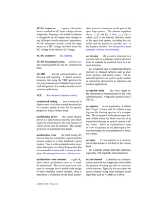 AC/AC converter         a power electronics       ation error to a constraint on the gain of the
device in which an AC input voltage of some       open loop system. The relevant equations
magnitude, frequency, and number of phases        are ea = Ka and Ka = lims→inf ty s 2 q(s),
                                                              1

is changed to an AC output with changes to        where q(s) is the transfer function model
any of the previously mentioned parameters.       of the open loop system, including the con-
AC/AC converters usually rectify the input        troller and the process in cascade, and s is
source to a DC voltage and then invert the        the Laplace variable. See also position error
DC voltage to the desired AC voltage.             constant, velocity error constant.

AC/DC converter             See rectiﬁer.         accelerator      (1) a positive electrode in a
                                                  vacuum tube to accelerate emitted electrons
AC-DC integrated system       a power sys-        from its cathode by coulomb force in a de-
tem containing both AC and DC transmission        sired direction.
lines.                                               (2) a machine used to impart large kinetic
                                                  energies to charged particles such as elec-
ACARS          aircraft communications ad-        trons, protons, and atomic nuclei. The ac-
dressing and reporting. A digital commu-          celerated particles are used to probe nuclear
nications link using the VHF spectrum for         or subnuclear phenomena in industrial and
two-way transmission of data between an air-      medical applications.
craft and ground. It is used primarily in civil
aviation applications.
                                                  acceptable delay         the voice signal de-
                                                  lay that results in inconvenience in the voice
ACC         See automatic chroma control.
                                                  communication. A typically quoted value is
                                                  300 ms.
accelerated testing         tests conducted at
higher stress levels than normal operation but
                                                  acceptance      in an accelerator, it deﬁnes
in a shorter period of time for the speciﬁc
                                                  how "large" a beam will ﬁt without scrap-
purpose to induce failure faster.
                                                  ing into the limiting aperture of a transport
                                                  line. The acceptance is the phase-space vol-
accelerating power          the excess electric
                                                  ume within which the beam must lie to be
power at a synchronous machine unit which
                                                  transmitted through an optical system with-
cannot be transmitted to the load because of
                                                  out losses. From an experimenters point
a short circuit near its terminals. This energy
                                                  of view acceptance is the phase-space vol-
gives rise to increasing rotor angle.
                                                  ume intercepted by an experimenter’s detec-
                                                  tor system.
acceleration error         the ﬁnal steady dif-
ference between a parabolic setpoint and the
process output in a unity feedback control        acceptor      (1) an impurity in a semicon-
system. Thus it is the asymptotic error in po-    ductor that donates a free hole to the valence
sition that arises in a closed loop system that   band.
is commanded to move with constant acceler-          (2) a dopant species that traps electrons,
ation. See also position error, velocity error.   especially with regard to semiconductors.

acceleration error constant          a gain Ka    access channel      a channel in a communi-
from which acceleration error ea is read-         cations network that is typically allocated for
ily determined. The acceleration error con-       the purpose of setting up calls or communi-
stant is a concept that is useful in the design   cation sessions. Typically the users share the
of unity feedback control systems, since it       access channel using some multiple access
transforms a constraint on the ﬁnal acceler-      algorithm such as ALOHA or CSMA.


c   2000 by CRC Press LLC
 