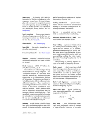 bus tenure       the time for which a device       wall of a transformer tank so as to insulate
has control of the bus, so locking out other       the conductor from the wall.
requesters. In most buses, the bus priority ap-
plies only when a device completes its tenure;     bushing transformer          a potential trans-
even a low priority device should keep its         former which is installed in a transformer
tenure as short as possible to avoid interfer-     bushing so as to take advantage of the in-
ence with higher priority devices. See also        sulating qualities of that bushing.
bus priority.
                                                   busway       a specialized raceway which
bus transaction       the complete sequence        holds un-insulated bus bars in a building.
of actions in gaining control of a bus, per-
forming some action, and ﬁnally releasing          busy tone multiple access (BTMA)              syn-
the bus. See also bus cycle.                       onym for idle tone multiple access.

bus watching          See bus snooping.
                                                   busy waiting       a processor state in which
bus width      the number of data lines in a       it is reading a lock and ﬁnding it busy, so it
given bus interconnect.                            repeats the read until the lock is available,
                                                   without attempting to divert to another task.
bus-connected reactor        See shunt reactor.    The name derives from the fact that the pro-
                                                   gram is kept busy with this waiting and is not
                                                   accomplishing anything else while it waits.
bus yard an area of a generating station or        The entire “busy loop” may be only 2 or 3
substation in which bus bars cf and switches       instructions.
are located.                                           “Busy waiting” is generally deplored be-
                                                   cause of the waste of processing facilities.
Bush, Vannevar        (1890–1974) Born: Ev-
erett, Massachusetts, U.S.A.                       Butler matrix        a feed system (also called
                                                   beam-forming system), that can excite an an-
   Bush is best know as the developer of early
                                                   tenna array so that it produces several beams,
electromechanical analog computers. His
                                                   all offset from each other by a ﬁnite angle.
“differential analyzer,” as it was called, arose
                                                   The system makes use of a number of input
from his position as a professor of power
                                                   ports connected through a combination of hy-
engineering at the Massachusetts Institute
                                                   brid junctions and ﬁxed phase shifters.
of Technology. Transmission problems in-
volved the solution of ﬁrst- and second-order
                                                   Butterworth alignment       a common ﬁlter
differential equations. These equations re-
                                                   alignment characterized by a maximally ﬂat,
quired long and laborious calculations. His
                                                   monotonic frequency response.
interest in mechanical computation arose
from this problem. Bush’s machines were            Butterworth ﬁlter      an IIR (inﬁnite im-
used by the military during World War II to        pulse response) lowpass ﬁlter with a squared
calculate trajectory tables for artillery. Van-    magnitude of the form:
nevar Bush was also responsible for inventing
the antecedent of our modern electric meter.                                     1
                                                             |H (ω)|2 =                 2N
He was also scientiﬁc advisor to President                                 1 + ( jjωc
                                                                                   ω
                                                                                             )
Roosevelt on the Manhattan Project.

bushing      a rigid, hollow cylindrical insu-     buzz stick       a tester for insulators, espe-
lator which surrounds a conductor and which        cially strain insulators in a string. It consists
extends through a metal plate such as a the        of a pair of probes connected to each side


c   2000 by CRC Press LLC
 