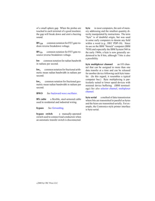of a small sphere gap. When the probes are      byte     in most computers, the unit of mem-
touched to each terminal of a good insulator,   ory addressing and the smallest quantity di-
the gap will break down and emit a buzzing      rectly manipulated by instructions. The term
sound.                                          “byte” is of doubtful origin, but was used
                                                in some early computers to denote any ﬁeld
BVGD      common notation for FET gate-to-      within a word (e.g., DEC PDP-10). Since
drain reverse breakdown voltage.                its use on the IBM “Stretch” computer (IBM
                                                7030) and especially the IBM System/360 in
BVGS      common notation for FET gate-to-      the early 1960s, a byte is now generally un-
source reverse breakdown voltage.               derstood to be 8 bits, although 7 bits is also
                                                a possibility.
bw      common notation for radian bandwith
in radians per second.                          byte multiplexer channel        an I/O chan-
                                                nel that can be assigned to more than one
bwa     common notation for fractional arith-   data transfer at a time and can be released
metic mean radian bandwidth in radians per      for another device following each byte trans-
second.                                         fer. (In this regard, it resembles a typical
                                                computer bus.) Byte multiplexing is par-
bwg     common notation for fractional geo-     ticularly suited to lower speed devices with
metric mean radian bandwidth in radians per     minimal device buffering. (IBM terminol-
second.                                         ogy) See also selector channel, multiplexer
                                                channel.
BWO          See backward wave oscillator.
                                                byte serial     a method of data transmission
BX cable      a ﬂexible, steel-armored cable    where bits are transmitted in parallel as bytes
used in residential and industrial wiring.      and the bytes are transmitted serially. For ex-
                                                ample, the Centronics-style printer interface
bypass        See forwarding.
                                                is byte-serial.
bypass switch          a manually-operated
switch used to connect load conductors when
an automatic transfer switch is disconnected.




c   2000 by CRC Press LLC
 