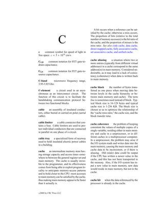 A hit occurs when a reference can be sat-
                                                  isﬁed by the cache; otherwise a miss occurs.
                                                  The proportion of hits (relative to the total

                      C                           number of memory accesses) is the hit ratio of
                                                  the cache, and the proportion of misses is the
                                                  miss ratio. See also code cache, data cache,
                                                  direct mapped cache, fully associative cache,
c     common symbol for speed of light in         set associative cache, and uniﬁed cache.
free space. c = 3 × 1010 cm/s.
                                                  cache aliasing      a situation where two or
CGD      common notation for FET gate-to-
                                                  more entries (typically from different virtual
drain capacitance.
                                                  addresses) in a cache correspond to the same
                                                  address(es) in main memory. Considered un-
CGS      common notation for FET gate-to-
                                                  desirable, as it may lead to a lack of consis-
source capacitance.
                                                  tency (coherence) when data is written back
                                                  to main memory.
C-band       microwave frequency range,
3.95-5.85 Ghz.
                                                  cache block       the number of bytes trans-
C-element       a circuit used in an asyn-        ferred as one piece when moving data be-
chronous as an interconnect circuit. The          tween levels in the cache hierarchy or be-
function of this circuit is to facilitate the     tween main memory and cache). The term
handshaking communication protocol be-            line is sometimes used instead of block. Typ-
tween two functional blocks.                      ical block size is 16-128 bytes and typical
                                                  cache size is 1-256 KB. The block size is
cable      an assembly of insulated conduc-       chosen so as to optimize the relationship of
tors, either buried or carried on poles (aerial   the “cache miss ratio,” the cache size, and the
cable).                                           block transfer time.

cable limiter     a cable connector that con-
                                                  cache coherence        the problem of keeping
tains a fuse. Cable limiters are used to pro-
                                                  consistent the values of multiple copies of a
tect individual conductors that are connected
                                                  single variable, residing either in main mem-
in parallel on one phase of a circuit.
                                                  ory and cache in a uniprocessor, or in dif-
                                                  ferent caches in a multiprocessor computer.
cable tray a specialized form of raceway
                                                  In a uniprocessor, the problem may arise if
used to hold insulated electric power cables
                                                  the I/O system reads and writes data into the
in a building.
                                                  main memory, causing the main memory and
                                                  cache data to be inconsistent, or if there is
cache      an intermediate memory store hav-
                                                  aliasing. Old (stale) data could be output
ing storage capacity and access times some-
                                                  if the CPU has written a newer value in the
where in between the general register set and
                                                  cache, and this has not been transported to
main memory. The cache is usually invisi-
                                                  the memory. Also, if the I/O system has in-
ble to the programmer, and its effectiveness
                                                  put a new value to main memory, new data
comes from being able to exploit program lo-
                                                  would reside in main memory, but not in the
cality to anticipate memory-access patterns
                                                  cache.
and to hold closer to the CPU: most accesses
to main memory can be satisﬁed by the cache,
thus making main memory appear to be faster       cache hit     when the data referenced by the
than it actually is.                              processor is already in the cache.


c   2000 by CRC Press LLC
 