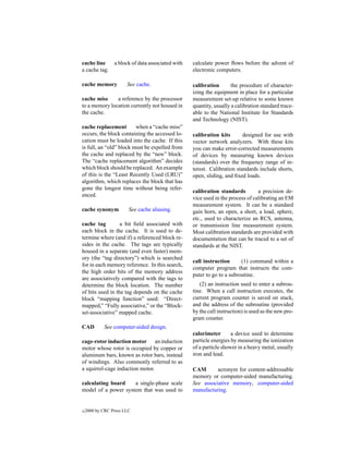 cache line       a block of data associated with   calculate power ﬂows before the advent of
a cache tag.                                       electronic computers.

cache memory           See cache.                  calibration       the procedure of character-
                                                   izing the equipment in place for a particular
cache miss     a reference by the processor        measurement set-up relative to some known
to a memory location currently not housed in       quantity, usually a calibration standard trace-
the cache.                                         able to the National Institute for Standards
                                                   and Technology (NIST).
cache replacement        when a “cache miss”
occurs, the block containing the accessed lo-      calibration kits       designed for use with
cation must be loaded into the cache. If this      vector network analyzers. With these kits
is full, an “old” block must be expelled from      you can make error-corrected measurements
the cache and replaced by the “new” block.         of devices by measuring known devices
The “cache replacement algorithm” decides          (standards) over the frequency range of in-
which block should be replaced. An example         terest. Calibration standards include shorts,
of this is the “Least Recently Used (LRU)”         open, sliding, and ﬁxed loads.
algorithm, which replaces the block that has
gone the longest time without being refer-
                                                   calibration standards         a precision de-
enced.
                                                   vice used in the process of calibrating an EM
                                                   measurement system. It can be a standard
cache synonym           See cache aliasing.        gain horn, an open, a short, a load, sphere,
                                                   etc., used to characterize an RCS, antenna,
cache tag         a bit ﬁeld associated with       or transmission line measurement system.
each block in the cache. It is used to de-         Most calibration standards are provided with
termine where (and if) a referenced block re-      documentation that can be traced to a set of
sides in the cache. The tags are typically         standards at the NIST.
housed in a separate (and even faster) mem-
ory (the “tag directory”) which is searched
                                                   call instruction      (1) command within a
for in each memory reference. In this search,
                                                   computer program that instructs the com-
the high order bits of the memory address
                                                   puter to go to a subroutine.
are associatively compared with the tags to
determine the block location. The number              (2) an instruction used to enter a subrou-
of bits used in the tag depends on the cache       tine. When a call instruction executes, the
block “mapping function” used: “Direct-            current program counter is saved on stack,
mapped,” “Fully associative,” or the “Block-       and the address of the subroutine (provided
set-associative” mapped cache.                     by the call instruction) is used as the new pro-
                                                   gram counter.
CAD         See computer-aided design.
                                                   calorimeter       a device used to determine
cage-rotor induction motor an induction            particle energies by measuring the ionization
motor whose rotor is occupied by copper or         of a particle shower in a heavy metal, usually
aluminum bars, known as rotor bars, instead        iron and lead.
of windings. Also commonly referred to as
a squirrel-cage induction motor.                   CAM       acronym for content-addressable
                                                   memory or computer-aided manufacturing.
calculating board    a single-phase scale          See associative memory, computer-aided
model of a power system that was used to           manufacturing.


c   2000 by CRC Press LLC
 