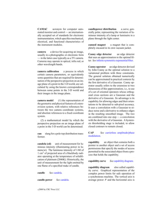 CAMAC          acronym for computer auto-         candlepower distribution         a curve, gen-
mated monitor and control — an internation-       erally polar, representing the variation of lu-
ally accepted set of standards for electronic     minous intensity of a lamp or luminaire in a
instrumentation, which speciﬁes mechanical,       plane through the light center.
electrical, and functional characteristics of
the instrument modules.                           canned magnet         a magnet that is com-
                                                  pletely encased in its own vacuum jacket.
camera       a device for acquiring an image,
usually in a photographic or electronic form      Canny edge detector         an edge detector
— in the latter case typically as a TV camera.    that uses an approximation to the optimal ﬁl-
Cameras may operate in optical, infra red, or     ter. See inﬁnite symmetric exponential ﬁlter.
other wavelength bands.
                                                  Canny operator an edge detector devised
                                                  by John Canny as the optimal solution to a
camera calibration         a process in which
                                                  variational problem with three constraints.
certain camera parameters, or equivalently
                                                  The general solution obtained numerically
some quantities that are required for determi-
                                                  can be approximated in practical contexts by
nation of the perspective projection on an im-
                                                  the ﬁrst derivative of a Gaussian. Canny op-
age plane of a point in the 3-D world, are cal-
                                                  erator usually refers to the extension to two
culated by using the known correspondence
                                                  dimensions of this approximation, i.e., to use
between some points in the 3-D world and
                                                  of a set of oriented operators whose orthog-
their images in the image plane.
                                                  onal cross sections are a Gaussian and the
                                                  derivative of a Gaussian. Its advantage is its
camera model        (1) the representation of     capability for allowing edges and their orien-
the geometric and physical features of a stere-   tations to be detected to sub-pixel accuracy.
ovision system, with relative references be-      It uses a convolution with a Gaussian to re-
tween the two camera coordinate systems,          duce noise and a derivative to enhance edges
and absolute references to a ﬁxed coordinate      in the resulting smoothed image. The two
system.                                           are combined into one step — a convolution
   (2) a mathematical model by which the          with the derivative of a Gaussian. A hystere-
perspective projection on an image plane of       sis thresholding stage is included, to allow
a point in the 3-D world can be determined.       closed contours to remain closed.

can slang for a pole-top distribution trans-      CAP       See carrierless amplitude/phase
former.                                           modulation.

                                                  capability      an object that contains both a
candela (cd)     unit of measurement for lu-
                                                  pointer to another object and a set of access
minous intensity (illuminating power in lu-
                                                  permissions that specify the modes of access
mens/sr). The luminous intensity of 1/60 of
                                                  permitted to the associated object from a pro-
1 cm2 of projected area of a blackbody radi-
                                                  cess that holds the capability.
ator operating at the temperature of solidiﬁ-
cation of platinum (2046K). Historically, the
                                                  capability curve     See capability diagram.
unit of measurement for the light emitted by
one ﬂame of a speciﬁed make of candle.
                                                  capability diagram     also called capabil-
                                                  ity curve. Graphical representation of the
candle        See candela.                        complex power limits for safe operation of
                                                  a synchronous machine. The vertical axis is
candle power         See candela.                 average power P and the horizontal axis is


c   2000 by CRC Press LLC
 