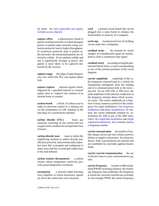 ily small. See also achievable rate region,      card     a printed circuit board that can be
multiple access channel.                         plugged into a main board to enhance the
                                                 functionality or memory of a computer.
capture effect       a phenomenon found in
packet switched networks in which nonequal       card cage       mechanical device for holding
powers in packet radio networks using con-       circuit cards into a backplane.
tention protocols lead to higher throughputs.
In contention protocols used in packet ra-       cardinal series       the formula by which
dio networks, the transmitted packets are al-    samples of a bandlimited signal are interpo-
lowed to collide. If two packets collide and     lated to form a continuous time signal.
one is signiﬁcantly stronger in power, this
packet is more likely to be captured (de-        cardinal vowel according to English pho-
tected) by the receiver.                         netician Daniel Jones, a vowel corresponding
                                                 to one of the extreme positions of the vowel
                                                 diagram.
capture range the range of input frequen-
cies over which the PLL can acquire phase
                                                 carrier amplitude        amplitude of the ra-
lock.
                                                 dio frequency sinusoid used as a vehicle for
                                                 transporting intelligence from the sending
capture register      internal register which,   end of a communications link to the receiv-
triggered by a speciﬁed internal or external     ing end. For an AM, FM, or PM wave, the
signal, store or “capture” the contents of an    peak amplitude of the spectral component in
internal timer or counter.                       the frequency domain about which symme-
                                                 try exists. The carrier amplitude (as a func-
carbon brush        a block of carbon used to    tion of time) contains a portion of the intelli-
make an electrical contact to a rotating coil    gence for angle modulation ( See frequency
via the commutator of a DC machine or the        modulation and phase modulation). In con-
slip rings of a synchronous machine.             trast, the carrier amplitude contains no in-
                                                 formation for AM or any of the SSB varia-
carbon dioxide (CO2 )           linear gas       tions ( See amplitude modulation and single
molecule consisting of one carbon and two        sideband modulation), but is merely used as
oxygen atoms, medium for an important class      a frequency marker.
of lasers.
                                                 carrier concentration the number of mo-
                                                 bile charge carriers per unit volume, positive
carbon dioxide laser      laser in which the
                                                 (holes) or negative (electrons). In a semicon-
ampliﬁying medium is carbon dioxide gas;
                                                 ductor, both concentrations are present and
efﬁcient, powerful, and commercially impor-
                                                 are modiﬁable by externally applied electric
tant laser that is pumped and conﬁgured in
                                                 ﬁelds.
many ways and has its principal output lines
in the mid-infrared.
                                                 carrier current communication         the use
                                                 of electric lines to carry communication sig-
carbon resistor thermometer        a carbon      nals.
resistor whose temperature sensitivity pro-
vides good temperature resolution.               carrier frequency       in pulse-width-modu-
                                                 lated (PWM) switching schemes, the switch-
carcinotron        a forward radial traveling    ing frequency that establishes the frequency
wave ampliﬁer in which microwave signals         at which the converter switches are switched.
are fed to the radial slow wave structure.       In sine-triangle PWM, the carrier frequency


c   2000 by CRC Press LLC
 