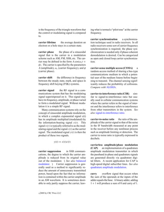 is the frequency of the triangle waveform that      ing what is termed a “pilot tone” at the carrier
the control or modulating signal is compared        frequency.
to.
                                                    carrier synchronization        a synchroniza-
carrier lifetime      the average duration an       tion technique used in radio receivers. In all
electron or a hole stays in a certain state.        radio receivers some sort of carrier frequency
                                                    synchronization is required; the phase syn-
carrier phase        the phase of a sinusoidal      chronization is needed only if phase coherent
signal that is the carrier in a modulation          demodulation is desired. Can be categorized
scheme such as AM, FM, SSB, etc. The car-           as open and closed loop carrier synchroniza-
rier may be deﬁned in the form A cos(ωc t +         tion.
φ). The carrier is speciﬁed by the parameters
A (amplitude), ωc (carrier frequency), and φ        carrier-sense multiple access (CSMA) a
(carrier phase).                                    random-access method of sharing a bus-type
                                                    communications medium in which a poten-
carrier shift    the difference in frequency        tial user of the medium listens before begin-
between the steady state, mark, and space in        ning to transmit. The channel sensing signif-
frequency shift keying (FSK) systems.               icantly reduces the probability of collisions.
                                                    Compare with ALOHA.
carrier signal        the RF signal in a com-
munications system that has the modulating          carrier-to-interference ratio (CIR) sim-
signal superimposed on it. This signal may          ilar to signal-to-interference ratio but usu-
have its frequency, amplitude, or phase varied      ally used in cellular communication systems
to form a modulated signal. Without modu-           where the carrier refers to the signal of inter-
lation it is a simple RF signal.                    est and the interference refers to interference
    Many communication systems rely on the          from other transmitters in the system. See
concept of sinusoidal amplitude modulation,         also signal-to-interference ratio.
in which a complex exponential signal c(t)
has its amplitude multiplied (modulated) by         carrier-to-noise ratio       the ratio of the am-
the information-bearing signal x(t). This           plitude of the carrier signal to that of the noise
signal x(t) is typically referred to as the mod-    in the IF bandwidth measured at any point
ulating signal and the signal c(t) as the carrier   in the receiver before any nonlinear process
signal. The modulated signal y(t) is then the       such as amplitude limiting or detection. The
product of these two signals.                       carrier to noise ratio is typically expressed in
                                                    decibels.
                 y(t) = x(t)c(t)
                                                    carrierless amplitude/phase modulation
                                                    (CAP)       an implementation of a quadrature
carrier suppression        in SSB communi-          amplitude modulation transmitter in which
cations, the degree to which the carrier am-        the passband in-phase and quadrature signals
plitude is reduced from its original value          are generated directly via quadrature digi-
out of the modulator. ( See also balanced           tal ﬁlters. A recent application for CAP is
modulator. ) Carrier suppression is gen-            high-speed digital subscriber lines. See also
erally used as a method to signiﬁcantly re-         quadrature amplitude modulation.
duce the amount of unnecessary transmitted
power, based upon the fact that no informa-         carry      overﬂow signal that occurs when
tion is contained within the carrier amplitude      the sum of the operands at the inputs of the
in an AM waveform. It is sometimes desir-           adder equals the base. A binary adder, adding
able to only partly suppress the carrier, leav-     1 + 1 will produce a sum of 0 and carry of 1.


c   2000 by CRC Press LLC
 