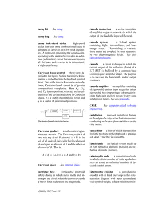 carry bit        See carry.                        cascade connection        a series connection
                                                   of ampliﬁer stages or networks in which the
carry ﬂag         See carry.                       output of one feeds the input of the next.

                                                   cascade system           a 3-level system
carry look-ahead adder              high-speed
                                                   containing high-, intermediate-, and low-
adder that uses extra combinational logic to
                                                   energy states.     Resembling a cascade,
generate all carries in an m-bit block in paral-
                                                   these states are coupled, in that sequence,
lel. A method of generating the signals corre-
                                                   by two electromagnetic ﬁelds. See also
sponding to the carries (borrows) in an addi-
                                                   cathodoluminescent.
tion (subtraction) circuit that does not require
all the lower order carries to be determined;
                                                   cascode      a circuit technique in which the
a high-speed carry.
                                                   current output of the collector (drain) of a
                                                   BJT (FET) is buffered by a common base
Cartesian-based control         the system de-     (common gate) ampliﬁer stage. The purpose
picted in the ﬁgure. Notice that inverse kine-     is to increase the bandwidth and/or output
matics is embedded into the feedback control       resistance.
loop. Due to the inverse kinematics calcula-
tions, Cartesian-based control is of greater       cascode ampliﬁer an ampliﬁer consisting
computational complexity. Here Xd , Xd ,    ˙
                                                   of a grounded-emitter input stage that drives
and X ¨ d denote position, velocity, and accel-
                                                   a grounded-base output stage; advantages in-
eration of the desired trajectory in Cartesian     clude high gain and low noise; widely used
space. τ is a vector of generalized forces and     in television tuners. See also cascode.
q is a vector of generalized positions.
                                                   CASE         See computer-aided software
                                                   engineering.

                                                   castellation       recessed metallized feature
                                                   on the edges of a chip carrier that interconnect
Cartesian-based control scheme.                    conducting surfaces or planes within or on the
                                                   chip carrier.

Cartesian product        a mathematical oper-      casual ﬁlter a ﬁlter of which the transition
ation on two sets. The Cartesian product of        from the passband to the stopband is gradual,
two sets, say A and B, denoted A × B, is the       not ideal. This ﬁlter is realizable.
set of all ordered pairs with the ﬁrst element
of each pair an element of A and the other an      catadioptric     an optical system made up
element of B. That is,                             of both refractive elements (lenses) and re-
                                                   ﬂective elements (mirrors).
      A × B = {(a, b) | a ∈ A and b ∈ B}
                                                   catastrophic code     a convolutional code
                                                   in which a ﬁnite number of code symbol er-
                                                   rors can cause an unlimited number of de-
Cartesian space         See external space.        coded symbol errors.

cartridge fuse          replaceable electrical     catastrophic encoder         a convolutional
safety device in which metal melts and in-         encoder with at least one loop in the state-
terrupts the circuit when the current exceeds      transition diagram with zero accumulated
a preset limit in duration and magnitude.          code symbol weight, at least one nonzero in-


c   2000 by CRC Press LLC
 