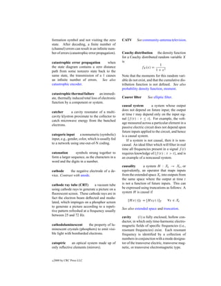 formation symbol and not visiting the zero         CATV       See community-antenna television.
state. After decoding, a ﬁnite number of
(channel) errors can result in an inﬁnite num-
ber of errors (catastrophic error propagation).    Cauchy distribution the density function
                                                   for a Cauchy distributed random variable X
catastrophic error propagation       when          is
                                                                             1
the state diagram contains a zero distance                      fX (x) =
path from some nonzero state back to the                                  1 + x2
same state, the transmission of a 1 causes         Note that the moments for this random vari-
an inﬁnite number of errors. See also              able do not exist, and that the cumulative dis-
catastrophic encoder.                              tribution function is not deﬁned. See also
                                                   probability density function, moment.
catastrophic thermal failure an immedi-
ate, thermally induced total loss of electronic    Caurer ﬁlter      See elliptic ﬁlter.
function by a component or system.
                                                   causal system         a system whose output
                                                   does not depend on future input; the output
catcher       a cavity resonator of a multi-
                                                   at time t may depend only on the input sig-
cavity klystron proximate to the collector to
                                                   nal {f (τ ) : τ ≤ t}. For example, the volt-
catch microwave energy from the bunched
                                                   age measured across a particular element in a
electrons.
                                                   passive electric circuit does not depend upon
                                                   future inputs applied to the circuit, and hence
categoric input a nonnumeric (symbolic)            is a causal system.
input, e.g., gender, color, which is usually fed       If a system is not causal, then it is non-
to a network using one-out-of-N coding.            causal. An ideal ﬁlter which will ﬁlter in real
                                                   time all frequencies present in a signal f (t)
catenation       symbols strung together to        requires knowledge of {f (τ ) : τ > t}, and is
form a larger sequence, as the characters in a     an example of a noncausal system.
word and the digits in a number.
                                                   causality      a system H : Xe → Xe , or
cathode      the negative electrode of a de-       equivalently, an operator that maps inputs
vice. Contrast with anode.                         from the extended space Xe into outputs from
                                                   the same space where the output at time t
cathode ray tube (CRT)         a vacuum tube       is not a function of future inputs. This can
using cathode rays to generate a picture on a      be expressed using truncations as follows: A
ﬂuorescent screen. These cathode rays are in       system H is causal if
fact the electron beam deﬂected and modu-
                                                       [H x(·)]T = [H xT (·)]T      ∀x ∈ Xe
lated, which impinges on a phosphor screen
to generate a picture according to a repeti-
                                                   See also extended space and truncation.
tive pattern refreshed at a frequency usually
between 25 and 72 Hz.
                                                   cavity       (1) a fully enclosed, hollow con-
                                                   ductor, in which only time-harmonic electro-
cathodoluminescent       the property of lu-       magnetic ﬁelds of speciﬁc frequencies (i.e.,
minescent crystals (phosphors) to emit visi-       resonant frequencies) exist. Each resonant
ble light with bombarded electrons.                frequency is identiﬁed by a collection of
                                                   numbers in conjunction with a mode designa-
catoptric     an optical system made up of         tor of the transverse electric, transverse mag-
only reﬂective elements (mirrors).                 netic, or transverse electromagnetic type.


c   2000 by CRC Press LLC
 