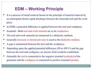 10
 It is a process of metal removal based on the principle of material removal by
an interrupted electric spark discharge between the electrode tool and the work
piece.
 In EDM, a potential difference is applied between the tool and workpiece.
 Essential - Both tool and work material are to be conductors.
 The tool and work material are immersed in a dielectric medium.
 Generally kerosene or deionised water is used as the dielectric medium.
 A gap is maintained between the tool and the workpiece.
 Depending upon the applied potential difference (50 to 450 V) and the gap
between the tool and workpiece, an electric field would be established.
 Generally the tool is connected to the negative terminal (cathode) of the
generator and the workpiece is connected to positive terminal (anode).
EDM – Working Principle
 