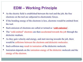 11
 As the electric field is established between the tool and the job, the free
electrons on the tool are subjected to electrostatic forces.
 If the bonding energy of the electrons is less, electrons would be emitted from
the tool.
 Such emission of electrons are called or termed as ‘cold emission’.
 The “cold emitted” electrons are then accelerated towards the job through the
dielectric medium.
 As they gain velocity and energy, and start moving towards the job, there
would be collisions between the electrons and dielectric molecules.
 Such collision may result in ionization of the dielectric molecule.
 Ionization depends on the ionization energy of the dielectric molecule and the
energy of the electron.
EDM – Working Principle
 