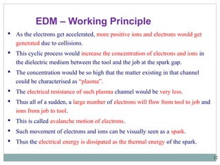 12
 As the electrons get accelerated, more positive ions and electrons would get
generated due to collisions.
 This cyclic process would increase the concentration of electrons and ions in
the dielectric medium between the tool and the job at the spark gap.
 The concentration would be so high that the matter existing in that channel
could be characterised as “plasma”.
 The electrical resistance of such plasma channel would be very less.
 Thus all of a sudden, a large number of electrons will flow from tool to job and
ions from job to tool.
 This is called avalanche motion of electrons.
 Such movement of electrons and ions can be visually seen as a spark.
 Thus the electrical energy is dissipated as the thermal energy of the spark.
EDM – Working Principle
 