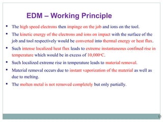 13
 The high speed electrons then impinge on the job and ions on the tool.
 The kinetic energy of the electrons and ions on impact with the surface of the
job and tool respectively would be converted into thermal energy or heat flux.
 Such intense localized heat flux leads to extreme instantaneous confined rise in
temperature which would be in excess of 10,000o
C.
 Such localized extreme rise in temperature leads to material removal.
 Material removal occurs due to instant vaporization of the material as well as
due to melting.
 The molten metal is not removed completely but only partially.
EDM – Working Principle
 
