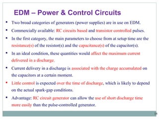 18
EDM – Power & Control Circuits
 Two broad categories of generators (power supplies) are in use on EDM.
 Commercially available: RC circuits based and transistor controlled pulses.
 In the first category, the main parameters to choose from at setup time are the
resistance(s) of the resistor(s) and the capacitance(s) of the capacitor(s).
 In an ideal condition, these quantities would affect the maximum current
delivered in a discharge.
 Current delivery in a discharge is associated with the charge accumulated on
the capacitors at a certain moment.
 Little control is expected over the time of discharge, which is likely to depend
on the actual spark-gap conditions.
 Advantage: RC circuit generator can allow the use of short discharge time
more easily than the pulse-controlled generator.
 