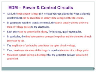 19
EDM – Power & Control Circuits
 Also, the open circuit voltage (i.e. voltage between electrodes when dielectric
is not broken) can be identified as steady state voltage of the RC circuit.
 In generators based on transistor control, the user is usually able to deliver a
train of voltage pulses to the electrodes.
 Each pulse can be controlled in shape, for instance, quasi-rectangular.
 In particular, the time between two consecutive pulses and the duration of each
pulse can be set.
 The amplitude of each pulse constitutes the open circuit voltage.
 Thus, maximum duration of discharge is equal to duration of a voltage pulse.
 Maximum current during a discharge that the generator delivers can also be
controlled.
 