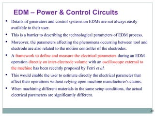 20
EDM – Power & Control Circuits
 Details of generators and control systems on EDMs are not always easily
available to their user.
 This is a barrier to describing the technological parameters of EDM process.
 Moreover, the parameters affecting the phenomena occurring between tool and
electrode are also related to the motion controller of the electrodes.
 A framework to define and measure the electrical parameters during an EDM
operation directly on inter-electrode volume with an oscilloscope external to
the machine has been recently proposed by Ferri et al.
 This would enable the user to estimate directly the electrical parameter that
affect their operations without relying upon machine manufacturer's claims.
 When machining different materials in the same setup conditions, the actual
electrical parameters are significantly different.
 
