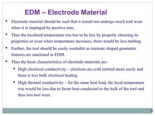 25
EDM – Electrode Material
 Electrode material should be such that it would not undergo much tool wear
when it is impinged by positive ions.
 Thus the localised temperature rise has to be less by properly choosing its
properties or even when temperature increases, there would be less melting.
 Further, the tool should be easily workable as intricate shaped geometric
features are machined in EDM.
 Thus the basic characteristics of electrode materials are:
 High electrical conductivity – electrons are cold emitted more easily and
there is less bulk electrical heating
 High thermal conductivity – for the same heat load, the local temperature
rise would be less due to faster heat conducted to the bulk of the tool and
thus less tool wear.
 