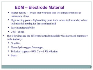 26
EDM – Electrode Material
 Higher density – for less tool wear and thus less dimensional loss or
inaccuracy of tool
 High melting point – high melting point leads to less tool wear due to less
tool material melting for the same heat load
 Easy manufacturability
 Cost – cheap
 The followings are the different electrode materials which are used commonly
in the industry:
 Graphite
 Electrolytic oxygen free copper
 Tellurium copper – 99% Cu + 0.5% tellurium
 Brass
 
