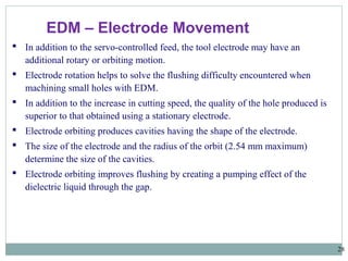 28
EDM – Electrode Movement
 In addition to the servo-controlled feed, the tool electrode may have an
additional rotary or orbiting motion.
 Electrode rotation helps to solve the flushing difficulty encountered when
machining small holes with EDM.
 In addition to the increase in cutting speed, the quality of the hole produced is
superior to that obtained using a stationary electrode.
 Electrode orbiting produces cavities having the shape of the electrode.
 The size of the electrode and the radius of the orbit (2.54 mm maximum)
determine the size of the cavities.
 Electrode orbiting improves flushing by creating a pumping effect of the
dielectric liquid through the gap.
 