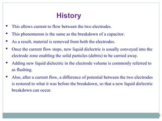 3
 This allows current to flow between the two electrodes.
 This phenomenon is the same as the breakdown of a capacitor.
 As a result, material is removed from both the electrodes.
 Once the current flow stops, new liquid dielectric is usually conveyed into the
electrode zone enabling the solid particles (debris) to be carried away.
 Adding new liquid dielectric in the electrode volume is commonly referred to
as flushing.
 Also, after a current flow, a difference of potential between the two electrodes
is restored to what it was before the breakdown, so that a new liquid dielectric
breakdown can occur.
History
 