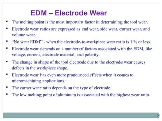 30
EDM – Electrode Wear
 The melting point is the most important factor in determining the tool wear.
 Electrode wear ratios are expressed as end wear, side wear, corner wear, and
volume wear.
 “No wear EDM” - when the electrode-to-workpiece wear ratio is 1 % or less.
 Electrode wear depends on a number of factors associated with the EDM, like
voltage, current, electrode material, and polarity.
 The change in shape of the tool electrode due to the electrode wear causes
defects in the workpiece shape.
 Electrode wear has even more pronounced effects when it comes to
micromachining applications.
 The corner wear ratio depends on the type of electrode.
 The low melting point of aluminum is associated with the highest wear ratio.
 