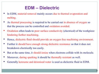 33
EDM – Dielectric
 In EDM, material removal mainly occurs due to thermal evaporation and
melting.
 As thermal processing is required to be carried out in absence of oxygen so
that the process can be controlled and oxidation avoided.
 Oxidation often leads to poor surface conductivity (electrical) of the workpiece
hindering further machining.
 Hence, dielectric fluid should provide an oxygen free machining environment.
 Further it should have enough strong dielectric resistance so that it does not
breakdown electrically too easily.
 But at the same time, it should ionize when electrons collide with its molecule.
 Moreover, during sparking it should be thermally resistant as well.
 Generally kerosene and deionised water is used as dielectric fluid in EDM.
 