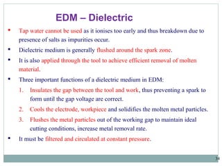34
EDM – Dielectric
 Tap water cannot be used as it ionises too early and thus breakdown due to
presence of salts as impurities occur.
 Dielectric medium is generally flushed around the spark zone.
 It is also applied through the tool to achieve efficient removal of molten
material.
 Three important functions of a dielectric medium in EDM:
1. Insulates the gap between the tool and work, thus preventing a spark to
form until the gap voltage are correct.
2. Cools the electrode, workpiece and solidifies the molten metal particles.
3. Flushes the metal particles out of the working gap to maintain ideal
cutting conditions, increase metal removal rate.
 It must be filtered and circulated at constant pressure.
 