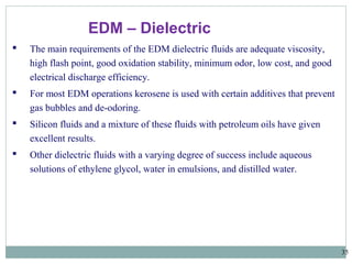 35
EDM – Dielectric
 The main requirements of the EDM dielectric fluids are adequate viscosity,
high flash point, good oxidation stability, minimum odor, low cost, and good
electrical discharge efficiency.
 For most EDM operations kerosene is used with certain additives that prevent
gas bubbles and de-odoring.
 Silicon fluids and a mixture of these fluids with petroleum oils have given
excellent results.
 Other dielectric fluids with a varying degree of success include aqueous
solutions of ethylene glycol, water in emulsions, and distilled water.
 