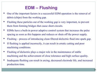 36
EDM – Flushing
 One of the important factors in a successful EDM operation is the removal of
debris (chips) from the working gap.
 Flushing these particles out of the working gap is very important, to prevent
them from forming bridges that cause short circuits.
 EDMs have a built-in power adaptive control system that increases the pulse
spacing as soon as this happens and reduces or shuts off the power supply.
 Flushing – process of introducing clean filtered dielectric fluid into spark gap.
 If flushing is applied incorrectly, it can result in erratic cutting and poor
machining conditions.
 Flushing of dielectric plays a major role in the maintenance of stable
machining and the achievement of close tolerance and high surface quality.
 Inadequate flushing can result in arcing, decreased electrode life, and increased
production time.
 