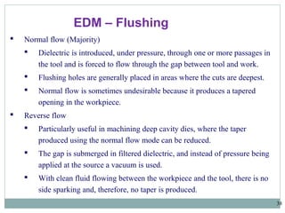 38
EDM – Flushing
 Normal flow (Majority)
 Dielectric is introduced, under pressure, through one or more passages in
the tool and is forced to flow through the gap between tool and work.
 Flushing holes are generally placed in areas where the cuts are deepest.
 Normal flow is sometimes undesirable because it produces a tapered
opening in the workpiece.
 Reverse flow
 Particularly useful in machining deep cavity dies, where the taper
produced using the normal flow mode can be reduced.
 The gap is submerged in filtered dielectric, and instead of pressure being
applied at the source a vacuum is used.
 With clean fluid flowing between the workpiece and the tool, there is no
side sparking and, therefore, no taper is produced.
 