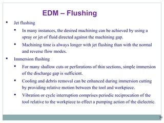 39
EDM – Flushing
 Jet flushing
 In many instances, the desired machining can be achieved by using a
spray or jet of fluid directed against the machining gap.
 Machining time is always longer with jet flushing than with the normal
and reverse flow modes.
 Immersion flushing
 For many shallow cuts or perforations of thin sections, simple immersion
of the discharge gap is sufficient.
 Cooling and debris removal can be enhanced during immersion cutting
by providing relative motion between the tool and workpiece.
 Vibration or cycle interruption comprises periodic reciprocation of the
tool relative to the workpiece to effect a pumping action of the dielectric.
 