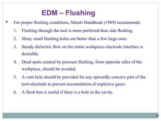 41
EDM – Flushing
 For proper flushing conditions, Metals Handbook (1989) recommends:
1. Flushing through the tool is more preferred than side flushing.
2. Many small flushing holes are better than a few large ones.
3. Steady dielectric flow on the entire workpiece-electrode interface is
desirable.
4. Dead spots created by pressure flushing, from opposite sides of the
workpiece, should be avoided.
5. A vent hole should be provided for any upwardly concave part of the
tool-electrode to prevent accumulation of explosive gases.
6. A flush box is useful if there is a hole in the cavity.
 