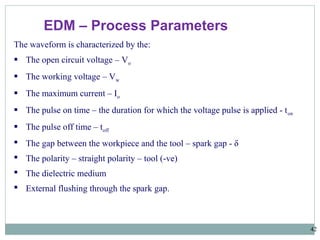 42
EDM – Process Parameters
The waveform is characterized by the:
 The open circuit voltage – Vo
 The working voltage – Vw
 The maximum current – Io
 The pulse on time – the duration for which the voltage pulse is applied - ton
 The pulse off time – toff
 The gap between the workpiece and the tool – spark gap - δ
 The polarity – straight polarity – tool (-ve)
 The dielectric medium
 External flushing through the spark gap.
 