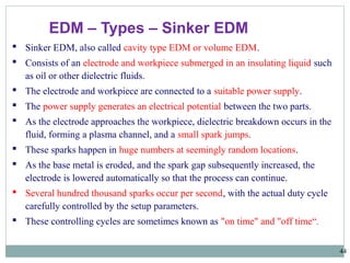 44
EDM – Types – Sinker EDM
 Sinker EDM, also called cavity type EDM or volume EDM.
 Consists of an electrode and workpiece submerged in an insulating liquid such
as oil or other dielectric fluids.
 The electrode and workpiece are connected to a suitable power supply.
 The power supply generates an electrical potential between the two parts.
 As the electrode approaches the workpiece, dielectric breakdown occurs in the
fluid, forming a plasma channel, and a small spark jumps.
 These sparks happen in huge numbers at seemingly random locations.
 As the base metal is eroded, and the spark gap subsequently increased, the
electrode is lowered automatically so that the process can continue.
 Several hundred thousand sparks occur per second, with the actual duty cycle
carefully controlled by the setup parameters.
 These controlling cycles are sometimes known as "on time" and "off time“.
 